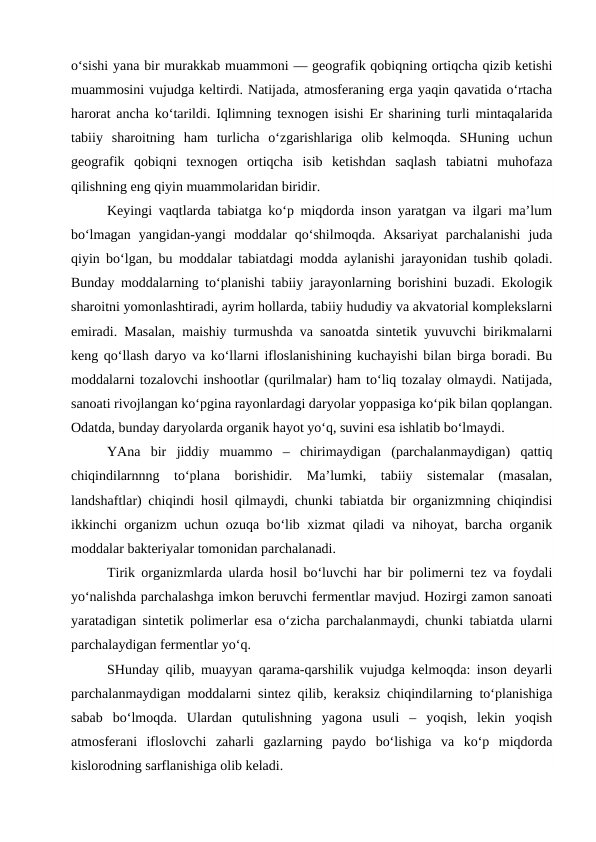 o‘sishi yana bir murakkab muammoni — geografik qobiqning ortiqcha qizib ketishi
muammosini vujudga keltirdi. Natijada, atmosferaning erga yaqin qavatida o‘rtacha
harorat ancha ko‘tarildi. Iqlimning texnogen isishi Er sharining turli mintaqalarida
tabiiy  sharoitning  ham  turlicha  o‘zgarishlariga  olib  kelmoqda.  SHuning  uchun
geografik  qobiqni  texnogen  ortiqcha  isib  ketishdan  saqlash  tabiatni  muhofaza
qilishning eng qiyin muammolaridan biridir.
Keyingi vaqtlarda tabiatga ko‘p miqdorda inson yaratgan va ilgari ma’lum
bo‘lmagan  yangidan-yangi  moddalar  qo‘shilmoqda.  Aksariyat  parchalanishi  juda
qiyin bo‘lgan, bu moddalar tabiatdagi modda aylanishi jarayonidan tushib qoladi.
Bunday moddalarning to‘planishi tabiiy jarayonlarning borishini buzadi. Ekologik
sharoitni yomonlashtiradi, ayrim hollarda, tabiiy hududiy va akvatorial komplekslarni
emiradi. Masalan, maishiy turmushda va sanoatda sintetik yuvuvchi birikmalarni
keng qo‘llash daryo va ko‘llarni ifloslanishining kuchayishi bilan birga boradi. Bu
moddalarni tozalovchi inshootlar (qurilmalar) ham to‘liq tozalay olmaydi. Natijada,
sanoati rivojlangan ko‘pgina rayonlardagi daryolar yoppasiga ko‘pik bilan qoplangan.
Odatda, bunday daryolarda organik hayot yo‘q, suvini esa ishlatib bo‘lmaydi.
YAna  bir  jiddiy  muammo  –  chirimaydigan  (parchalanmaydigan)  qattiq
chiqindilarnnng  to‘plana  borishidir.  Ma’lumki,  tabiiy  sistemalar  (masalan,
landshaftlar) chiqindi hosil qilmaydi, chunki tabiatda bir organizmning chiqindisi
ikkinchi organizm uchun ozuqa bo‘lib xizmat qiladi va nihoyat, barcha organik
moddalar bakteriyalar tomonidan parchalanadi.
Tirik organizmlarda ularda hosil bo‘luvchi har bir polimerni tez va foydali
yo‘nalishda parchalashga imkon beruvchi fermentlar mavjud. Hozirgi zamon sanoati
yaratadigan sintetik polimerlar esa o‘zicha parchalanmaydi, chunki tabiatda ularni
parchalaydigan fermentlar yo‘q.
SHunday qilib, muayyan qarama-qarshilik vujudga kelmoqda: inson deyarli
parchalanmaydigan moddalarni sintez qilib, keraksiz chiqindilarning to‘planishiga
sabab  bo‘lmoqda.  Ulardan  qutulishning  yagona  usuli  –  yoqish,  lekin  yoqish
atmosferani  ifloslovchi  zaharli  gazlarning  paydo  bo‘lishiga  va  ko‘p  miqdorda
kislorodning sarflanishiga olib keladi.
