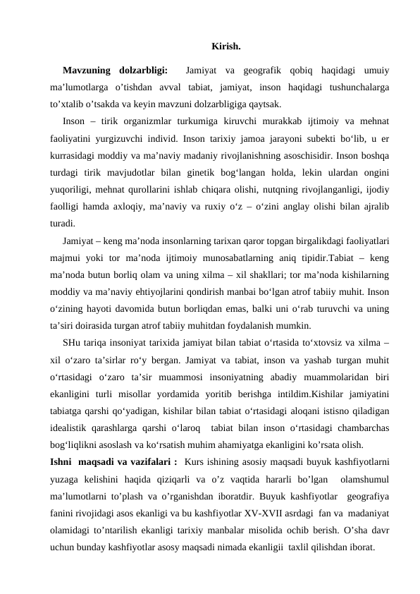 Kirish.
Mavzuning  dolzarbligi:  
 Jamiyat  va  geografik  qobiq  haqidagi  umuiy
ma’lumotlarga  o’tishdan  avval  tabiat,  jamiyat,  inson  haqidagi  tushunchalarga
to’xtalib o’tsakda va keyin mavzuni dolzarbligiga qaytsak. 
Inson  –  tirik  organizmlar  turkumiga  kiruvchi  murakkab  ijtimoiy  va  mehnat
faoliyatini yurgizuvchi individ. Inson tarixiy jamoa jarayoni subekti bo‘lib, u er
kurrasidagi moddiy va ma’naviy madaniy rivojlanishning asoschisidir. Inson boshqa
turdagi  tirik  mavjudotlar  bilan  ginetik  bog‘langan  holda,  lekin  ulardan  ongini
yuqoriligi, mehnat qurollarini ishlab chiqara olishi, nutqning rivojlanganligi, ijodiy
faolligi hamda axloqiy, ma’naviy va ruxiy o‘z – o‘zini anglay olishi bilan ajralib
turadi.
Jamiyat – keng ma’noda insonlarning tarixan qaror topgan birgalikdagi faoliyatlari
majmui  yoki  tor  ma’noda  ijtimoiy  munosabatlarning  aniq  tipidir.Tabiat  –  keng
ma’noda butun borliq olam va uning xilma – xil shakllari; tor ma’noda kishilarning
moddiy va ma’naviy ehtiyojlarini qondirish manbai bo‘lgan atrof tabiiy muhit. Inson
o‘zining hayoti davomida butun borliqdan emas, balki uni o‘rab turuvchi va uning
ta’siri doirasida turgan atrof tabiiy muhitdan foydalanish mumkin.
SHu tariqa insoniyat tarixida jamiyat bilan tabiat o‘rtasida to‘xtovsiz va xilma –
xil o‘zaro ta’sirlar ro‘y bergan. Jamiyat va tabiat, inson va yashab turgan muhit
o‘rtasidagi  o‘zaro  ta’sir  muammosi  insoniyatning  abadiy  muammolaridan  biri
ekanligini  turli  misollar  yordamida  yoritib  berishga  intildim.Kishilar  jamiyatini
tabiatga qarshi qo‘yadigan, kishilar bilan tabiat o‘rtasidagi aloqani istisno qiladigan
idealistik qarashlarga qarshi  o‘laroq  tabiat  bilan inson o‘rtasidagi  chambarchas
bog‘liqlikni asoslash va ko‘rsatish muhim ahamiyatga ekanligini ko’rsata olish.
Ishni  maqsadi va vazifalari :  Kurs ishining asosiy maqsadi buyuk kashfiyotlarni
yuzaga  kelishini  haqida  qiziqarli  va  o’z  vaqtida  hararli  bo’lgan   olamshumul
ma’lumotlarni to’plash va o’rganishdan iboratdir. Buyuk kashfiyotlar  geografiya
fanini rivojidagi asos ekanligi va bu kashfiyotlar XV-XVII asrdagi  fan va  madaniyat
olamidagi to’ntarilish ekanligi tarixiy manbalar misolida ochib berish. O’sha davr
uchun bunday kashfiyotlar asosy maqsadi nimada ekanligii  taxlil qilishdan iborat. 
