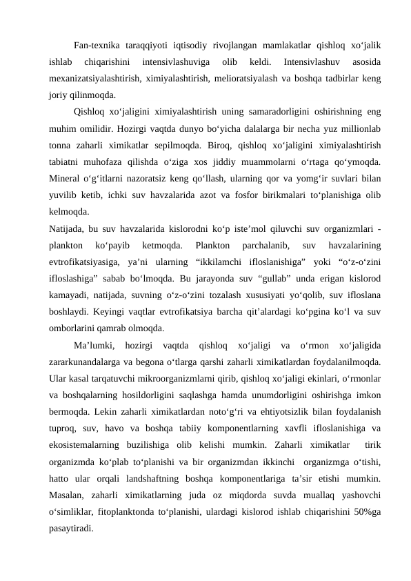 Fan-texnika  taraqqiyoti  iqtisodiy  rivojlangan  mamlakatlar  qishloq  xo‘jalik
ishlab  chiqarishini  intensivlashuviga  olib  keldi.  Intensivlashuv  asosida
mexanizatsiyalashtirish, ximiyalashtirish, melioratsiyalash va boshqa tadbirlar keng
joriy qilinmoqda.
Qishloq xo‘jaligini ximiyalashtirish uning samaradorligini oshirishning eng
muhim omilidir. Hozirgi vaqtda dunyo bo‘yicha dalalarga bir necha yuz millionlab
tonna  zaharli  ximikatlar  sepilmoqda.  Biroq,  qishloq  xo‘jaligini  ximiyalashtirish
tabiatni  muhofaza  qilishda  o‘ziga  xos  jiddiy  muammolarni  o‘rtaga  qo‘ymoqda.
Mineral o‘g‘itlarni nazoratsiz keng qo‘llash, ularning qor va yomg‘ir suvlari bilan
yuvilib ketib, ichki suv havzalarida azot va fosfor birikmalari to‘planishiga olib
kelmoqda.
Natijada, bu suv havzalarida kislorodni ko‘p iste’mol qiluvchi suv organizmlari -
plankton  ko‘payib  ketmoqda.  Plankton  parchalanib,  suv  havzalarining
evtrofikatsiyasiga,  ya’ni  ularning  “ikkilamchi  ifloslanishiga”  yoki  “o‘z-o‘zini
ifloslashiga”  sabab bo‘lmoqda. Bu jarayonda suv “gullab” unda erigan kislorod
kamayadi, natijada, suvning o‘z-o‘zini tozalash xususiyati yo‘qolib, suv ifloslana
boshlaydi. Keyingi vaqtlar evtrofikatsiya barcha qit’alardagi ko‘pgina ko‘l va suv
omborlarini qamrab olmoqda.
Ma’lumki,  hozirgi  vaqtda  qishloq  xo‘jaligi  va  o‘rmon  xo‘jaligida
zararkunandalarga va begona o‘tlarga qarshi zaharli ximikatlardan foydalanilmoqda.
Ular kasal tarqatuvchi mikroorganizmlarni qirib, qishloq xo‘jaligi ekinlari, o‘rmonlar
va boshqalarning hosildorligini saqlashga hamda unumdorligini oshirishga imkon
bermoqda. Lekin zaharli ximikatlardan noto‘g‘ri va ehtiyotsizlik bilan foydalanish
tuproq,  suv,  havo  va  boshqa  tabiiy  komponentlarning  xavfli  ifloslanishiga  va
ekosistemalarning  buzilishiga  olib  kelishi  mumkin.  Zaharli  ximikatlar   tirik
organizmda ko‘plab to‘planishi va bir organizmdan ikkinchi  organizmga o‘tishi,
hatto  ular  orqali  landshaftning  boshqa  komponentlariga  ta’sir  etishi  mumkin.
Masalan,  zaharli  ximikatlarning  juda  oz  miqdorda  suvda  muallaq  yashovchi
o‘simliklar, fitoplanktonda to‘planishi, ulardagi kislorod ishlab chiqarishini 50%ga
pasaytiradi.

