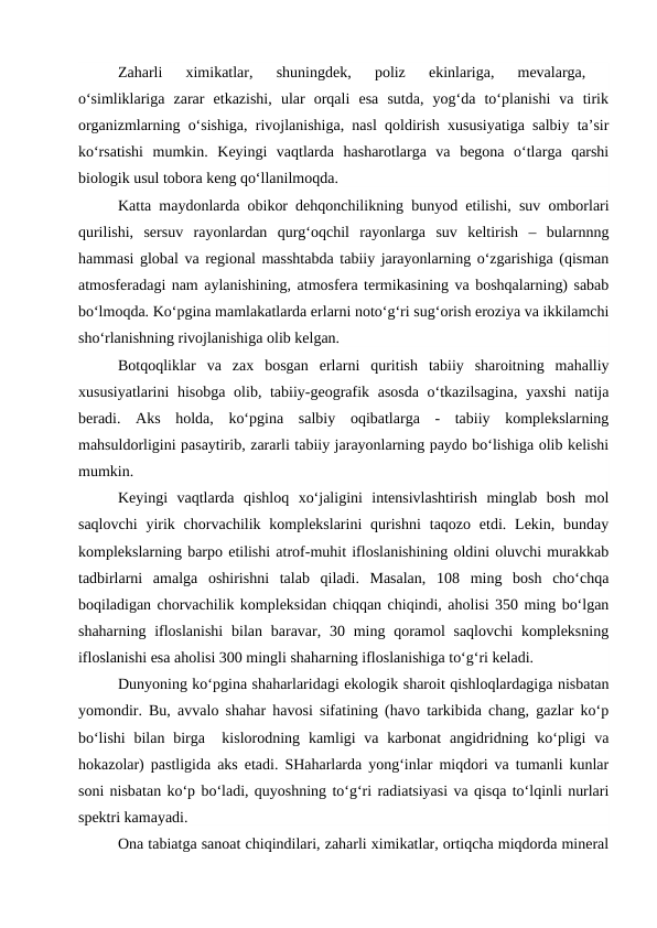 Zaharli  ximikatlar,  shuningdek,  poliz  ekinlariga,  mevalarga,
 
o‘simliklariga  zarar  etkazishi,  ular  orqali  esa  sutda,  yog‘da  to‘planishi  va  tirik
organizmlarning o‘sishiga, rivojlanishiga, nasl qoldirish xususiyatiga salbiy ta’sir
ko‘rsatishi  mumkin.  Keyingi  vaqtlarda  hasharotlarga  va  begona  o‘tlarga  qarshi
biologik usul tobora keng qo‘llanilmoqda.
Katta maydonlarda obikor dehqonchilikning bunyod etilishi, suv omborlari
qurilishi,  sersuv  rayonlardan  qurg‘oqchil  rayonlarga  suv  keltirish  –  bularnnng
hammasi global va regional masshtabda tabiiy jarayonlarning o‘zgarishiga (qisman
atmosferadagi nam aylanishining, atmosfera termikasining va boshqalarning) sabab
bo‘lmoqda. Ko‘pgina mamlakatlarda erlarni noto‘g‘ri sug‘orish eroziya va ikkilamchi
sho‘rlanishning rivojlanishiga olib kelgan.
Botqoqliklar  va  zax  bosgan  erlarni  quritish  tabiiy  sharoitning  mahalliy
xususiyatlarini  hisobga olib, tabiiy-geografik asosda o‘tkazilsagina,  yaxshi  natija
beradi.  Aks  holda,  ko‘pgina  salbiy  oqibatlarga  -  tabiiy  komplekslarning
mahsuldorligini pasaytirib, zararli tabiiy jarayonlarning paydo bo‘lishiga olib kelishi
mumkin.
Keyingi  vaqtlarda  qishloq  xo‘jaligini  intensivlashtirish  minglab  bosh  mol
saqlovchi  yirik chorvachilik komplekslarini  qurishni  taqozo etdi. Lekin,  bunday
komplekslarning barpo etilishi atrof-muhit ifloslanishining oldini oluvchi murakkab
tadbirlarni  amalga  oshirishni  talab  qiladi.  Masalan,  108  ming  bosh  cho‘chqa
boqiladigan chorvachilik kompleksidan chiqqan chiqindi, aholisi 350 ming bo‘lgan
shaharning ifloslanishi  bilan baravar, 30 ming qoramol  saqlovchi  kompleksning
ifloslanishi esa aholisi 300 mingli shaharning ifloslanishiga to‘g‘ri keladi.
Dunyoning ko‘pgina shaharlaridagi ekologik sharoit qishloqlardagiga nisbatan
yomondir. Bu, avvalo shahar havosi sifatining (havo tarkibida chang, gazlar ko‘p
bo‘lishi  bilan birga  kislorodning kamligi  va karbonat  angidridning ko‘pligi  va
hokazolar) pastligida aks etadi. SHaharlarda yong‘inlar miqdori va tumanli kunlar
soni nisbatan ko‘p bo‘ladi, quyoshning to‘g‘ri radiatsiyasi va qisqa to‘lqinli nurlari
spektri kamayadi.
Ona tabiatga sanoat chiqindilari, zaharli ximikatlar, ortiqcha miqdorda mineral
