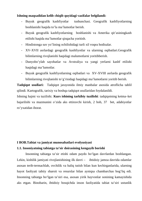Ishning maqsadidan kelib chiqib quyidagi vazifalar belgilandi:
-
Buyuk  geografik  kashfiyotlar   tushunchasi.  Geografik  kashfiyotlarning
boshlanishi haqida to’la ma’lumotlar berish.
-
Buyuk geografik kashfiyotlarning  boshlanishi va Amerika qit’asiningkash
etilishi haqida ma’lumotlar qisqacha yoritish.
-
Hindistonga suv yo’lining ochilishidagi turli xil voqea hodisalar.
-
XV-XVII asrlardagi geografik kashfiyotlar va ularning oqibatlari.Geografik
bilimlarning rivojlanishi haqidagi malumotlarni yoritibberish.
-
Dunyobo’ylab  sayohatlar  va  Avstraliya  va  yangi  yerlarni  kashf  etilishi
haqidagi ma’lumotlar.
-
Buyuk geografik kashfiyotlarning oqibatlari va  XV-XVIII asrlarda geografik
bilimlarning rivojlanishi to’g’risidagi haqidagi ma’lumotlarni yoritib berish.
Tadqiqot usullari:  Tadqiqot jarayonida ilmiy manbalar asosida atroflicha tahlil
qilindi. Kartografik, tarixiy va boshqa tadqiqot usullaridan foydalanildi. 
Ishning hajmi va tuzilishi. Kurs ishining tarkibiy tuzilishi: tadqiqotning ketma–ket
bajarilishi va mazmunini o’zida aks ettiruvchi kirish, 2 bob, 37  bet, adabiyotlar
ro’yxatidan iborat. 
I BOB.Tabiat va jamiyat munosabatlari evolyusiyasi
1.1. Insoniyatning tabiatga ta’sir doirasining kengayib borishi
Insonning tabiatga ta’sir etishi odam paydo bo‘lgan davrlardan boshlangan.
Lekin, kishilik jamiyati rivojlanishining ilk davri –    ibtidoiy jamoa davrida odamlar
asosan terib-termachlab, ovchilik va baliq tutish bilan kun kechirganlarida, ularning
hayot faoliyati tabiiy sharoit va resurslar bilan ayniqsa chambarchas bog‘liq edi.
Insonning tabiatga bo‘lgan ta’siri esa, asosan yirik hayvonlar sonining kamayishida
aks  etgan.  Binobarin, ibtidoiy  bosqichda  inson  faoliyatida  tabiat  ta’siri  ustunlik
