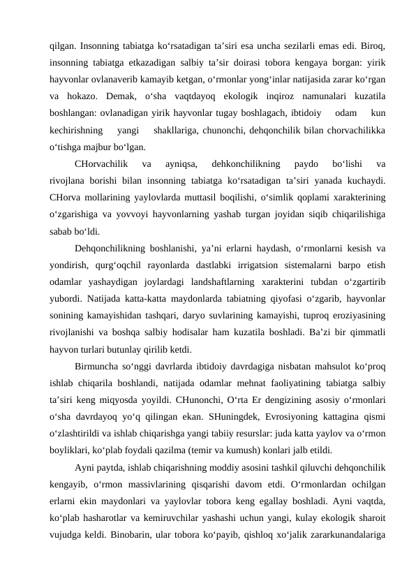 qilgan. Insonning tabiatga ko‘rsatadigan ta’siri esa uncha sezilarli emas edi. Biroq,
insonning tabiatga etkazadigan salbiy ta’sir doirasi tobora kengaya borgan: yirik
hayvonlar ovlanaverib kamayib ketgan, o‘rmonlar yong‘inlar natijasida zarar ko‘rgan
va  hokazo.  Demak,  o‘sha  vaqtdayoq  ekologik  inqiroz  namunalari  kuzatila
boshlangan: ovlanadigan yirik hayvonlar tugay boshlagach, ibtidoiy    odam    kun
kechirishning    yangi    shakllariga, chunonchi, dehqonchilik bilan chorvachilikka
o‘tishga majbur bo‘lgan. 
CHorvachilik  va  ayniqsa,  dehkonchilikning  paydo  bo‘lishi  va
rivojlana  borishi  bilan  insonning  tabiatga ko‘rsatadigan  ta’siri  yanada  kuchaydi.
CHorva mollarining yaylovlarda muttasil boqilishi, o‘simlik qoplami xarakterining
o‘zgarishiga va yovvoyi hayvonlarning yashab turgan joyidan siqib chiqarilishiga
sabab bo‘ldi.
Dehqonchilikning boshlanishi, ya’ni erlarni haydash, o‘rmonlarni kesish va
yondirish,  qurg‘oqchil  rayonlarda  dastlabki  irrigatsion  sistemalarni  barpo  etish
odamlar  yashaydigan  joylardagi  landshaftlarning  xarakterini  tubdan  o‘zgartirib
yubordi. Natijada katta-katta maydonlarda tabiatning qiyofasi o‘zgarib, hayvonlar
sonining kamayishidan tashqari, daryo suvlarining kamayishi, tuproq eroziyasining
rivojlanishi va boshqa salbiy hodisalar ham kuzatila boshladi. Ba’zi bir qimmatli
hayvon turlari butunlay qirilib ketdi.
Birmuncha so‘nggi davrlarda ibtidoiy davrdagiga nisbatan mahsulot ko‘proq
ishlab chiqarila boshlandi, natijada odamlar mehnat faoliyatining tabiatga salbiy
ta’siri keng miqyosda yoyildi. CHunonchi, O‘rta Er dengizining asosiy o‘rmonlari
o‘sha davrdayoq yo‘q qilingan ekan. SHuningdek, Evrosiyoning kattagina qismi
o‘zlashtirildi va ishlab chiqarishga yangi tabiiy resurslar: juda katta yaylov va o‘rmon
boyliklari, ko‘plab foydali qazilma (temir va kumush) konlari jalb etildi.
Ayni paytda, ishlab chiqarishning moddiy asosini tashkil qiluvchi dehqonchilik
kengayib,  o‘rmon  massivlarining  qisqarishi  davom  etdi.  O‘rmonlardan  ochilgan
erlarni ekin maydonlari va yaylovlar tobora keng egallay boshladi. Ayni vaqtda,
ko‘plab hasharotlar va kemiruvchilar yashashi uchun yangi, kulay ekologik sharoit
vujudga keldi. Binobarin, ular tobora ko‘payib, qishloq xo‘jalik zararkunandalariga
