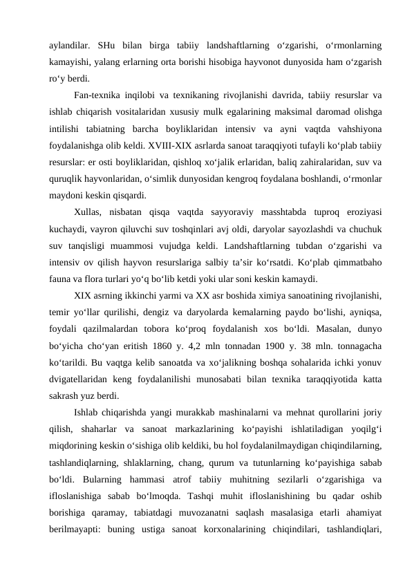 aylandilar.  SHu  bilan  birga  tabiiy  landshaftlarning  o‘zgarishi,  o‘rmonlarning
kamayishi, yalang erlarning orta borishi hisobiga hayvonot dunyosida ham o‘zgarish
ro‘y berdi.
Fan-texnika inqilobi va texnikaning rivojlanishi davrida, tabiiy resurslar va
ishlab chiqarish vositalaridan xususiy mulk egalarining maksimal daromad olishga
intilishi  tabiatning  barcha  boyliklaridan  intensiv  va  ayni  vaqtda  vahshiyona
foydalanishga olib keldi. XVIII-XIX asrlarda sanoat taraqqiyoti tufayli ko‘plab tabiiy
resurslar: er osti boyliklaridan, qishloq xo‘jalik erlaridan, baliq zahiralaridan, suv va
quruqlik hayvonlaridan, o‘simlik dunyosidan kengroq foydalana boshlandi, o‘rmonlar
maydoni keskin qisqardi.
Xullas,  nisbatan  qisqa  vaqtda  sayyoraviy  masshtabda  tuproq  eroziyasi
kuchaydi, vayron qiluvchi suv toshqinlari avj oldi, daryolar sayozlashdi va chuchuk
suv  tanqisligi  muammosi  vujudga  keldi.  Landshaftlarning  tubdan  o‘zgarishi  va
intensiv ov qilish hayvon resurslariga salbiy ta’sir ko‘rsatdi. Ko‘plab qimmatbaho
fauna va flora turlari yo‘q bo‘lib ketdi yoki ular soni keskin kamaydi.
XIX asrning ikkinchi yarmi va XX asr boshida ximiya sanoatining rivojlanishi,
temir yo‘llar qurilishi, dengiz va daryolarda kemalarning paydo bo‘lishi, ayniqsa,
foydali  qazilmalardan  tobora  ko‘proq  foydalanish  xos  bo‘ldi.  Masalan,  dunyo
bo‘yicha cho‘yan eritish 1860 y. 4,2 mln tonnadan 1900 y. 38 mln. tonnagacha
ko‘tarildi. Bu vaqtga kelib sanoatda va xo‘jalikning boshqa sohalarida ichki yonuv
dvigatellaridan  keng  foydalanilishi  munosabati  bilan  texnika  taraqqiyotida  katta
sakrash yuz berdi.
Ishlab chiqarishda yangi murakkab mashinalarni va mehnat qurollarini joriy
qilish,  shaharlar  va  sanoat  markazlarining  ko‘payishi  ishlatiladigan  yoqilg‘i
miqdorining keskin o‘sishiga olib keldiki, bu hol foydalanilmaydigan chiqindilarning,
tashlandiqlarning, shlaklarning, chang, qurum va tutunlarning ko‘payishiga sabab
bo‘ldi.  Bularning  hammasi  atrof  tabiiy  muhitning  sezilarli  o‘zgarishiga  va
ifloslanishiga  sabab  bo‘lmoqda.  Tashqi  muhit  ifloslanishining  bu  qadar  oshib
borishiga  qaramay,  tabiatdagi  muvozanatni  saqlash  masalasiga  etarli  ahamiyat
berilmayapti:  buning  ustiga  sanoat  korxonalarining  chiqindilari,  tashlandiqlari,
