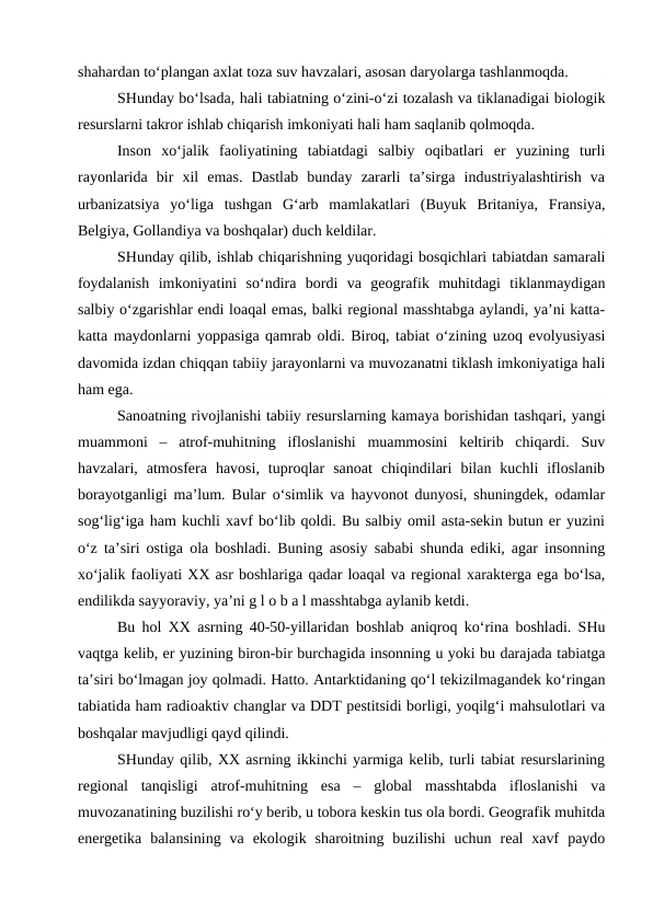 shahardan to‘plangan axlat toza suv havzalari, asosan daryolarga tashlanmoqda. 
SHunday bo‘lsada, hali tabiatning o‘zini-o‘zi tozalash va tiklanadigai biologik
resurslarni takror ishlab chiqarish imkoniyati hali ham saqlanib qolmoqda.
Inson  xo‘jalik  faoliyatining  tabiatdagi  salbiy  oqibatlari  er  yuzining  turli
rayonlarida  bir  xil  emas.  Dastlab  bunday  zararli  ta’sirga  industriyalashtirish  va
urbanizatsiya  yo‘liga  tushgan  G‘arb  mamlakatlari  (Buyuk  Britaniya,  Fransiya,
Belgiya, Gollandiya va boshqalar) duch keldilar.
SHunday qilib, ishlab chiqarishning yuqoridagi bosqichlari tabiatdan samarali
foydalanish  imkoniyatini  so‘ndira  bordi  va  geografik  muhitdagi  tiklanmaydigan
salbiy o‘zgarishlar endi loaqal emas, balki regional masshtabga aylandi, ya’ni katta-
katta maydonlarni yoppasiga qamrab oldi. Biroq, tabiat o‘zining uzoq evolyusiyasi
davomida izdan chiqqan tabiiy jarayonlarni va muvozanatni tiklash imkoniyatiga hali
ham ega.
Sanoatning rivojlanishi tabiiy resurslarning kamaya borishidan tashqari, yangi
muammoni  –  atrof-muhitning  ifloslanishi  muammosini  keltirib  chiqardi.  Suv
havzalari,  atmosfera  havosi,  tuproqlar  sanoat  chiqindilari  bilan  kuchli  ifloslanib
borayotganligi ma’lum. Bular o‘simlik va hayvonot dunyosi, shuningdek, odamlar
sog‘lig‘iga ham kuchli xavf bo‘lib qoldi. Bu salbiy omil asta-sekin butun er yuzini
o‘z ta’siri ostiga ola boshladi. Buning asosiy sababi shunda ediki, agar insonning
xo‘jalik faoliyati XX asr boshlariga qadar loaqal va regional xarakterga ega bo‘lsa,
endilikda sayyoraviy, ya’ni g l o b a l masshtabga aylanib ketdi.
Bu hol XX asrning 40-50-yillaridan boshlab aniqroq ko‘rina boshladi. SHu
vaqtga kelib, er yuzining biron-bir burchagida insonning u yoki bu darajada tabiatga
ta’siri bo‘lmagan joy qolmadi. Hatto. Antarktidaning qo‘l tekizilmagandek ko‘ringan
tabiatida ham radioaktiv changlar va DDT pestitsidi borligi, yoqilg‘i mahsulotlari va
boshqalar mavjudligi qayd qilindi.
SHunday qilib, XX asrning ikkinchi yarmiga kelib, turli tabiat resurslarining
regional  tanqisligi  atrof-muhitning  esa  –  global  masshtabda  ifloslanishi  va
muvozanatining buzilishi ro‘y berib, u tobora keskin tus ola bordi. Geografik muhitda
energetika  balansining  va  ekologik  sharoitning  buzilishi  uchun  real  xavf  paydo
