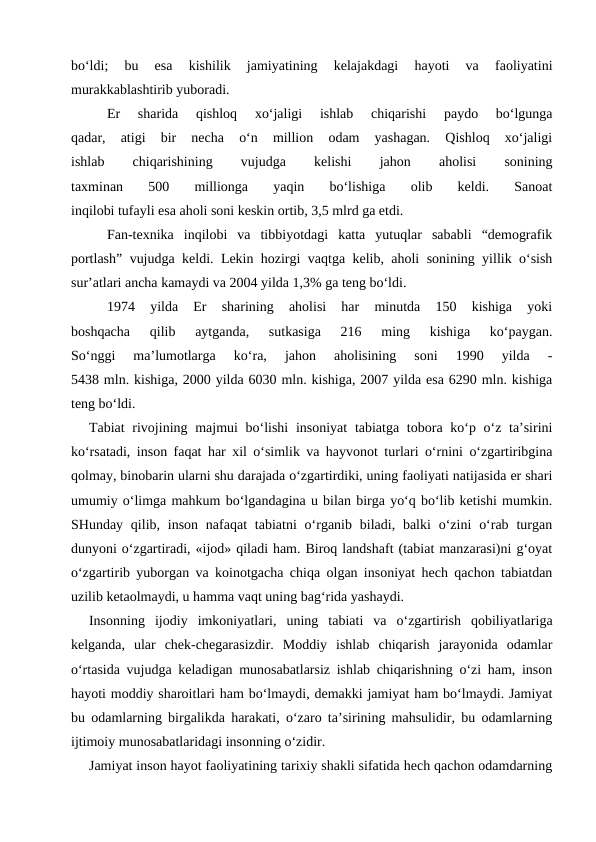 bo‘ldi;  bu  esa  kishilik  jamiyatining  kelajakdagi  hayoti  va  faoliyatini
murakkablashtirib yuboradi.
Er  sharida  qishloq  xo‘jaligi  ishlab  chiqarishi  paydo  bo‘lgunga
qadar,  atigi  bir  necha  o‘n  million  odam  yashagan.  Qishloq  xo‘jaligi
ishlab
 
chiqarishining
 
vujudga
 
kelishi
 
jahon
 
aholisi
 
sonining
taxminan  500  millionga  yaqin  bo‘lishiga  olib  keldi.  Sanoat
inqilobi tufayli esa aholi soni keskin ortib, 3,5 mlrd ga etdi.
Fan-texnika  inqilobi  va  tibbiyotdagi  katta  yutuqlar  sababli  “demografik
portlash” vujudga keldi. Lekin hozirgi vaqtga kelib, aholi sonining yillik o‘sish
sur’atlari ancha kamaydi va 2004 yilda 1,3% ga teng bo‘ldi.
1974  yilda  Er  sharining  aholisi  har  minutda  150  kishiga  yoki
boshqacha  qilib  aytganda,  sutkasiga  216  ming  kishiga  ko‘paygan.
So‘nggi  ma’lumotlarga  ko‘ra,  jahon  aholisining  soni  1990  yilda  -
5438 mln. kishiga, 2000 yilda 6030 mln. kishiga, 2007 yilda esa 6290 mln. kishiga
teng bo‘ldi.
Tabiat  rivojining majmui bo‘lishi  insoniyat  tabiatga tobora ko‘p o‘z ta’sirini
ko‘rsatadi, inson faqat har xil o‘simlik va hayvonot turlari o‘rnini o‘zgartiribgina
qolmay, binobarin ularni shu darajada o‘zgartirdiki, uning faoliyati natijasida er shari
umumiy o‘limga mahkum bo‘lgandagina u bilan birga yo‘q bo‘lib ketishi mumkin.
SHunday qilib, inson  nafaqat  tabiatni  o‘rganib  biladi,  balki  o‘zini  o‘rab  turgan
dunyoni o‘zgartiradi, «ijod» qiladi ham. Biroq landshaft (tabiat manzarasi)ni g‘oyat
o‘zgartirib yuborgan va koinotgacha chiqa olgan insoniyat hech qachon tabiatdan
uzilib ketaolmaydi, u hamma vaqt uning bag‘rida yashaydi.
Insonning  ijodiy  imkoniyatlari,  uning  tabiati  va  o‘zgartirish  qobiliyatlariga
kelganda,  ular  chek-chegarasizdir.  Moddiy  ishlab  chiqarish  jarayonida  odamlar
o‘rtasida vujudga keladigan munosabatlarsiz ishlab chiqarishning o‘zi ham, inson
hayoti moddiy sharoitlari ham bo‘lmaydi, demakki jamiyat ham bo‘lmaydi. Jamiyat
bu odamlarning birgalikda harakati, o‘zaro ta’sirining mahsulidir, bu odamlarning
ijtimoiy munosabatlaridagi insonning o‘zidir.
Jamiyat inson hayot faoliyatining tarixiy shakli sifatida hech qachon odamdarning
