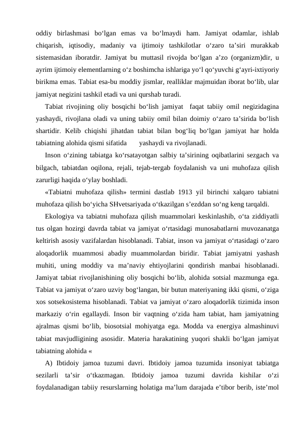 oddiy  birlashmasi  bo‘lgan  emas  va  bo‘lmaydi  ham.  Jamiyat  odamlar,  ishlab
chiqarish,  iqtisodiy,  madaniy  va  ijtimoiy  tashkilotlar  o‘zaro  ta’siri  murakkab
sistemasidan iboratdir. Jamiyat bu muttasil rivojda bo‘lgan a’zo (organizm)dir, u
ayrim ijtimoiy elementlarning o‘z boshimcha ishlariga yo‘l qo‘yuvchi g‘ayri-ixtiyoriy
birikma emas. Tabiat esa-bu moddiy jismlar, realliklar majmuidan iborat bo‘lib, ular
jamiyat negizini tashkil etadi va uni qurshab turadi.
Tabiat rivojining oliy bosqichi bo‘lish jamiyat  faqat tabiiy omil negizidagina
yashaydi, rivojlana oladi va uning tabiiy omil bilan doimiy o‘zaro ta’sirida bo‘lish
shartidir. Kelib chiqishi  jihatdan tabiat  bilan  bog‘liq bo‘lgan  jamiyat  har  holda
tabiatning alohida qismi sifatida       yashaydi va rivojlanadi.
Inson o‘zining tabiatga ko‘rsatayotgan salbiy ta’sirining oqibatlarini sezgach va
bilgach, tabiatdan oqilona, rejali, tejab-tergab foydalanish va uni muhofaza qilish
zarurligi haqida o‘ylay boshladi.
«Tabiatni muhofaza qilish» termini dastlab 1913 yil birinchi xalqaro tabiatni
muhofaza qilish bo‘yicha SHvetsariyada o‘tkazilgan s’ezddan so‘ng keng tarqaldi.  
Ekologiya va tabiatni muhofaza qilish muammolari keskinlashib, o‘ta ziddiyatli
tus olgan hozirgi davrda tabiat va jamiyat o‘rtasidagi munosabatlarni muvozanatga
keltirish asosiy vazifalardan hisoblanadi. Tabiat, inson va jamiyat o‘rtasidagi o‘zaro
aloqadorlik  muammosi  abadiy  muammolardan  biridir.  Tabiat  jamiyatni  yashash
muhiti,  uning  moddiy  va  ma’naviy  ehtiyojlarini  qondirish  manbai  hisoblanadi.
Jamiyat tabiat rivojlanishining oliy bosqichi bo‘lib, alohida sotsial mazmunga ega.
Tabiat va jamiyat o‘zaro uzviy bog‘langan, bir butun materiyaning ikki qismi, o‘ziga
xos sotsekosistema hisoblanadi. Tabiat va jamiyat o‘zaro aloqadorlik tizimida inson
markaziy o‘rin egallaydi. Inson bir vaqtning o‘zida ham tabiat, ham jamiyatning
ajralmas qismi bo‘lib, biosotsial mohiyatga ega. Modda va energiya almashinuvi
tabiat mavjudligining asosidir. Materia harakatining yuqori shakli bo‘lgan jamiyat
tabiatning alohida «
A)  Ibtidoiy  jamoa  tuzumi  davri.  Ibtidoiy  jamoa  tuzumida  insoniyat  tabiatga
sezilarli  ta’sir  o‘tkazmagan.  Ibtidoiy  jamoa  tuzumi  davrida  kishilar  o‘zi
foydalanadigan tabiiy resurslarning holatiga ma’lum darajada e’tibor berib, iste’mol
