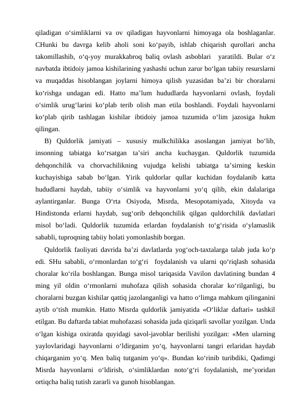 qiladigan  o‘simliklarni  va  ov  qiladigan  hayvonlarni  himoyaga  ola  boshlaganlar.
CHunki  bu  davrga  kelib  aholi  soni  ko‘payib,  ishlab  chiqarish  qurollari  ancha
takomillashib, o‘q-yoy murakkabroq baliq ovlash asboblari  yaratildi. Bular o‘z
navbatda ibtidoiy jamoa kishilarining yashashi uchun zarur bo‘lgan tabiiy resurslarni
va  muqaddas  hisoblangan  joylarni  himoya  qilish  yuzasidan  ba’zi  bir  choralarni
ko‘rishga  undagan  edi.  Hatto  ma’lum  hududlarda  hayvonlarni  ovlash,  foydali
o‘simlik urug‘larini ko‘plab terib olish man etila boshlandi. Foydali hayvonlarni
ko‘plab  qirib  tashlagan  kishilar  ibtidoiy  jamoa  tuzumida  o‘lim  jazosiga  hukm
qilingan.
B)  Quldorlik  jamiyati  –  xususiy  mulkchilikka  asoslangan  jamiyat  bo‘lib,
insonning  tabiatga  ko‘rsatgan  ta’siri  ancha  kuchaygan.  Quldorlik  tuzumida
dehqonchilik  va  chorvachilikning  vujudga  kelishi  tabiatga  ta’sirning  keskin
kuchayishiga  sabab  bo‘lgan.  Yirik  quldorlar  qullar  kuchidan  foydalanib  katta
hududlarni  haydab,  tabiiy  o‘simlik  va  hayvonlarni  yo‘q  qilib,  ekin  dalalariga
aylantirganlar.  Bunga  O‘rta  Osiyoda,  Misrda,  Mesopotamiyada,  Xitoyda  va
Hindistonda  erlarni  haydab,  sug‘orib  dehqonchilik  qilgan  quldorchilik  davlatlari
misol  bo‘ladi.  Quldorlik  tuzumida  erlardan  foydalanish  to‘g‘risida  o‘ylamaslik
sababli, tuproqning tabiiy holati yomonlashib borgan.
Quldorlik faoliyati davrida ba’zi davlatlarda yog‘och-taxtalarga talab juda ko‘p
edi. SHu sababli, o‘rmonlardan to‘g‘ri  foydalanish va ularni qo‘riqlash sohasida
choralar ko‘rila boshlangan. Bunga misol tariqasida Vavilon davlatining bundan 4
ming  yil  oldin  o‘rmonlarni  muhofaza  qilish  sohasida  choralar  ko‘rilganligi,  bu
choralarni buzgan kishilar qattiq jazolanganligi va hatto o‘limga mahkum qilinganini
aytib o‘tish mumkin. Hatto Misrda quldorlik jamiyatida «O‘liklar daftari» tashkil
etilgan. Bu daftarda tabiat muhofazasi sohasida juda qiziqarli savollar yozilgan. Unda
o‘lgan kishiga oxiratda quyidagi savol-javoblar berilishi yozilgan: «Men ularning
yaylovlaridagi hayvonlarni o‘ldirganim yo‘q, hayvonlarni tangri erlaridan haydab
chiqarganim yo‘q. Men baliq tutganim yo‘q». Bundan ko‘rinib turibdiki, Qadimgi
Misrda  hayvonlarni  o‘ldirish,  o‘simliklardan  noto‘g‘ri  foydalanish,  me’yoridan
ortiqcha baliq tutish zararli va gunoh hisoblangan.
