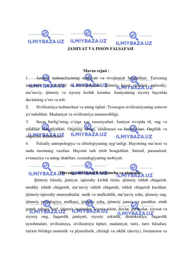  
 
 
 
 
 
JAMIYAT VA INSON FALSAFASI 
 
 
Mavzu rejasi : 
1. 
Jamiyat tushunchasining mohiyati va rivojlanish bosqichlari. Tarixning 
mazmuni, yo‘nalishlari va konsepsiyalari. Ijtimoiy hayot sferalari: iqtisodiy, 
ma’naviy, ijtimoiy va siyosiy kichik tizimlar. Jamiyatning siyosiy hayotida 
davlatning o‘rni va roli. 
2. 
Sivilizatsiya tushunchasi va uning tiplari. Texnogen sivilizatsiyaning ustuvor 
yo‘nalishlari. Madaniyat va sivilizatsiya mutanosibligi. 
3. 
Inson borlig‘ining o‘ziga xos xususiyatlari. Jamiyat rivojida til, ong va 
tafakkur imkoniyatlari. Ongning tabiati, strukturasi va funksiyalari. Onglilik va 
ongsizlik dialektikasi. 
4. 
Falsafiy antropologiya va elitologiyaning uyg‘unligi. Hayotning ma’nosi va 
unda insonning vazifasi. Hayotni tark etish bosqichlari. Suitsid, parasuitsid, 
evtanaziya va uning shakllari, esxatalogiyaning mohiyati.  
 
Mavzuga oid tayanch tushuncha va atamalar: 
Ijtimoiy falsafa, jamiyat, iqtisodiy kichik tizim, ijtimoiy ishlab chiqarish, 
moddiy ishlab chiqarish, ma’naviy ishlab chiqarish, ishlab chiqarish kuchlari, 
ijtimoiy-iqtisodiy munosabatlar, mulk va mulkchilik, ma’naviy soha, ijtimoiy ong, 
ijtimoiy psixologiya, mafkura, ijtimoiy soha, ijtimoiy jamoa va guruhlar, etnik 
guruh, tabaqa, sinf, ijtimoiy institutlar, siyosiy tizim, davlat, partiyalar, siyosat va 
siyosiy ong, fuqarolik jamiyati, siyosiy erkinlik, demokratiya, fuqarolik 
uyushmalari, sivilizatsiya, sivilizatsiya tiplari, madaniyat, tarix, tarix falsafasi, 
tarixni bilishga monistik va plyuralistik, chiziqli va siklik (davriy), formatsion va 
