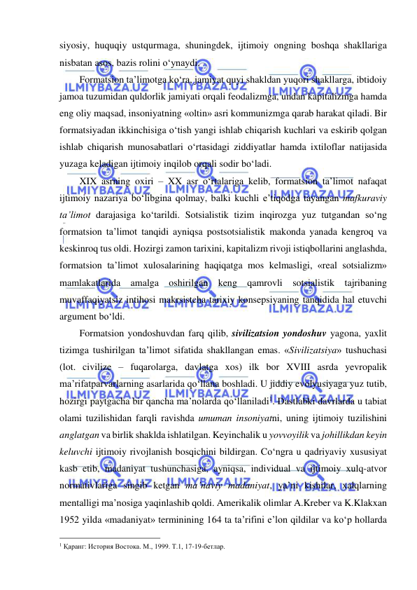  
 
siyosiy, huquqiy ustqurmaga, shuningdek, ijtimoiy ongning boshqa shakllariga 
nisbatan asos, bazis rolini o‘ynaydi. 
Formatsion ta’limotga ko‘ra, jamiyat quyi shakldan yuqori shakllarga, ibtidoiy 
jamoa tuzumidan quldorlik jamiyati orqali feodalizmga, undan kapitalizmga hamda 
eng oliy maqsad, insoniyatning «oltin» asri kommunizmga qarab harakat qiladi. Bir 
formatsiyadan ikkinchisiga o‘tish yangi ishlab chiqarish kuchlari va eskirib qolgan 
ishlab chiqarish munosabatlari o‘rtasidagi ziddiyatlar hamda ixtiloflar natijasida 
yuzaga keladigan ijtimoiy inqilob orqali sodir bo‘ladi. 
XIX asrning oxiri – XX asr o‘rtalariga kelib, formatsion ta’limot nafaqat 
ijtimoiy nazariya bo‘libgina qolmay, balki kuchli e’tiqodga tayangan mafkuraviy 
ta’limot darajasiga ko‘tarildi. Sotsialistik tizim inqirozga yuz tutgandan so‘ng 
formatsion ta’limot tanqidi ayniqsa postsotsialistik makonda yanada kengroq va 
keskinroq tus oldi. Hozirgi zamon tarixini, kapitalizm rivoji istiqbollarini anglashda, 
formatsion ta’limot xulosalarining haqiqatga mos kelmasligi, «real sotsializm» 
mamlakatlarida amalga oshirilgan keng qamrovli sotsialistik tajribaning 
muvaffaqiyatsiz intihosi makrsistcha tarixiy konsepsiyaning tanqidida hal etuvchi 
argument bo‘ldi. 
Formatsion yondoshuvdan farq qilib, sivilizatsion yondoshuv yagona, yaxlit 
tizimga tushirilgan ta’limot sifatida shakllangan emas. «Sivilizatsiya» tushuchasi 
(lot. civilize – fuqarolarga, davlatga xos) ilk bor XVIII asrda yevropalik 
ma’rifatparvarlarning asarlarida qo‘llana boshladi. U jiddiy evolyusiyaga yuz tutib, 
hozirgi paytgacha bir qancha ma’nolarda qo‘llaniladi1. Dastlabki davrlarda u tabiat 
olami tuzilishidan farqli ravishda umuman insoniyatni, uning ijtimoiy tuzilishini 
anglatgan va birlik shaklda ishlatilgan. Keyinchalik u yovvoyilik va johillikdan keyin 
keluvchi ijtimoiy rivojlanish bosqichini bildirgan. Co‘ngra u qadriyaviy xususiyat 
kasb etib, madaniyat tushunchasiga, ayniqsa, individual va ijtimoiy xulq-atvor 
normativlariga singib ketgan ma’naviy madaniyat, ya’ni kishilar, xalqlarning 
mentalligi ma’nosiga yaqinlashib qoldi. Amerikalik olimlar A.Kreber va K.Klakxan 
1952 yilda «madaniyat» terminining 164 ta ta’rifini e’lon qildilar va ko‘p hollarda 
                                                 
1 Қаранг: История Востока. М., 1999. Т.1, 17-19-бетлар. 
