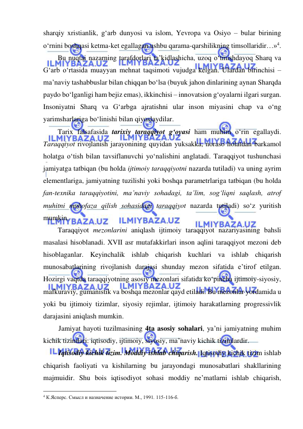  
 
sharqiy xristianlik, g‘arb dunyosi va islom, Yevropa va Osiyo – bular birining 
o‘rnini boshqasi ketma-ket egallagan ushbu qarama-qarshilikning timsollaridir…»4.   
Bu nuqtai nazarning tarafdorlari ta’kidlashicha, uzoq o‘tmishdayoq Sharq va 
G‘arb o‘rtasida muayyan mehnat taqsimoti vujudga kelgan. Ulardan birinchisi – 
ma’naviy tashabbuslar bilan chiqqan bo‘lsa (buyuk jahon dinlarining aynan Sharqda 
paydo bo‘lganligi ham bejiz emas), ikkinchisi – innovatsion g‘oyalarni ilgari surgan. 
Insoniyatni Sharq va G‘arbga ajratishni ular inson miyasini chap va o‘ng 
yarimsharlariga bo‘linishi bilan qiyoslaydilar. 
Tarix falsafasida tarixiy taraqqiyot g‘oyasi ham muhim o‘rin egallaydi. 
Taraqqiyot rivojlanish jarayonining quyidan yuksakka, noraso holatdan barkamol 
holatga o‘tish bilan tavsiflanuvchi yo‘nalishini anglatadi. Taraqqiyot tushunchasi 
jamiyatga tatbiqan (bu holda ijtimoiy taraqqiyotni nazarda tutiladi) va uning ayrim 
elementlariga, jamiyatning tuzilishi yoki boshqa parametrlariga tatbiqan (bu holda 
fan-texnika taraqqiyotini, ma’naviy sohadagi, ta’lim, sog‘liqni saqlash, atrof 
muhitni muhofaza qilish sohasidagi taraqqiyot nazarda tutiladi) so‘z yuritish 
mumkin.  
Taraqqiyot mezonlarini aniqlash ijtimoiy taraqqiyot nazariyasining bahsli 
masalasi hisoblanadi. XVII asr mutafakkirlari inson aqlini taraqqiyot mezoni deb 
hisoblaganlar. Keyinchalik ishlab chiqarish kuchlari va ishlab chiqarish 
munosabatlarining rivojlanish darajasi shunday mezon sifatida e’tirof etilgan. 
Hozirgi vaqtda taraqqiyotning asosiy mezonlari sifatida ko‘pincha ijtimoiy-siyosiy, 
mafkuraviy, gumanistik va boshqa mezonlar qayd etiladi. Bu mezonlar yordamida u 
yoki bu ijtimoiy tizimlar, siyosiy rejimlar, ijtimoiy harakatlarning progressivlik 
darajasini aniqlash mumkin. 
Jamiyat hayoti tuzilmasining 4ta asosiy sohalari, ya’ni jamiyatning muhim 
kichik tizimlari: iqtisodiy, ijtimoiy, siyosiy, ma’naviy kichik tizimlardir. 
Iqtisodiy kichik tizim. Moddiy ishlab chiqarish. Iqtisodiy kichik tizim ishlab 
chiqarish faoliyati va kishilarning bu jarayondagi munosabatlari shakllarining 
majmuidir. Shu bois iqtisodiyot sohasi moddiy ne’matlarni ishlab chiqarish, 
                                                 
4 К.Ясперс. Смысл и назначение истории. М., 1991. 115-116-б. 
