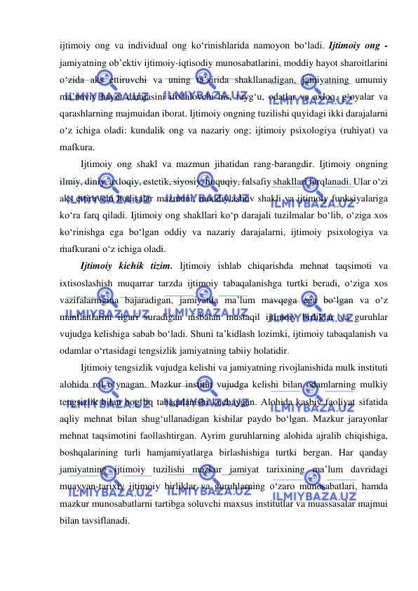  
 
ijtimoiy ong va individual ong ko‘rinishlarida namoyon bo‘ladi. Ijtimoiy ong - 
jamiyatning ob’ektiv ijtimoiy-iqtisodiy munosabatlarini, moddiy hayot sharoitlarini 
o‘zida aks ettiruvchi va uning ta’sirida shakllanadigan, jamiyatning umumiy 
ma’naviy hayot darajasini ifodalovchi his, tuyg‘u, odatlar va axloq, g‘oyalar va 
qarashlarning majmuidan iborat. Ijtimoiy ongning tuzilishi quyidagi ikki darajalarni 
o‘z ichiga oladi: kundalik ong va nazariy ong; ijtimoiy psixologiya (ruhiyat) va 
mafkura. 
Ijtimoiy ong shakl va mazmun jihatidan rang-barangdir. Ijtimoiy ongning 
ilmiy, diniy, axloqiy, estetik, siyosiy, huquqiy, falsafiy shakllari farqlanadi. Ular o‘zi 
aks ettiruvchi hodisalar mazmuni, moddiylashuv shakli va ijtimoiy funksiyalariga 
ko‘ra farq qiladi. Ijtimoiy ong shakllari ko‘p darajali tuzilmalar bo‘lib, o‘ziga xos 
ko‘rinishga ega bo‘lgan oddiy va nazariy darajalarni, ijtimoiy psixologiya va 
mafkurani o‘z ichiga oladi. 
Ijtimoiy kichik tizim. Ijtimoiy ishlab chiqarishda mehnat taqsimoti va 
ixtisoslashish muqarrar tarzda ijtimoiy tabaqalanishga turtki beradi, o‘ziga xos 
vazifalarnigina bajaradigan, jamiyatda ma’lum mavqega ega bo‘lgan va o‘z 
manfaatlarini ilgari suradigan nisbatan mustaqil ijtimoiy birliklar va guruhlar 
vujudga kelishiga sabab bo‘ladi. Shuni ta’kidlash lozimki, ijtimoiy tabaqalanish va 
odamlar o‘rtasidagi tengsizlik jamiyatning tabiiy holatidir. 
Ijtimoiy tengsizlik vujudga kelishi va jamiyatning rivojlanishida mulk instituti 
alohida rol o‘ynagan. Mazkur institut vujudga kelishi bilan odamlarning mulkiy 
tengsizlik bilan bog‘liq tabaqalanishi kuchaygan. Alohida kasbiy faoliyat sifatida 
aqliy mehnat bilan shug‘ullanadigan kishilar paydo bo‘lgan. Mazkur jarayonlar 
mehnat taqsimotini faollashtirgan. Ayrim guruhlarning alohida ajralib chiqishiga, 
boshqalarining turli hamjamiyatlarga birlashishiga turtki bergan. Har qanday 
jamiyatning ijtimoiy tuzilishi mazkur jamiyat tarixining ma’lum davridagi 
muayyan-tarixiy ijtimoiy birliklar va guruhlarning o‘zaro munosabatlari, hamda 
mazkur munosabatlarni tartibga soluvchi maxsus institutlar va muassasalar majmui 
bilan tavsiflanadi. 
