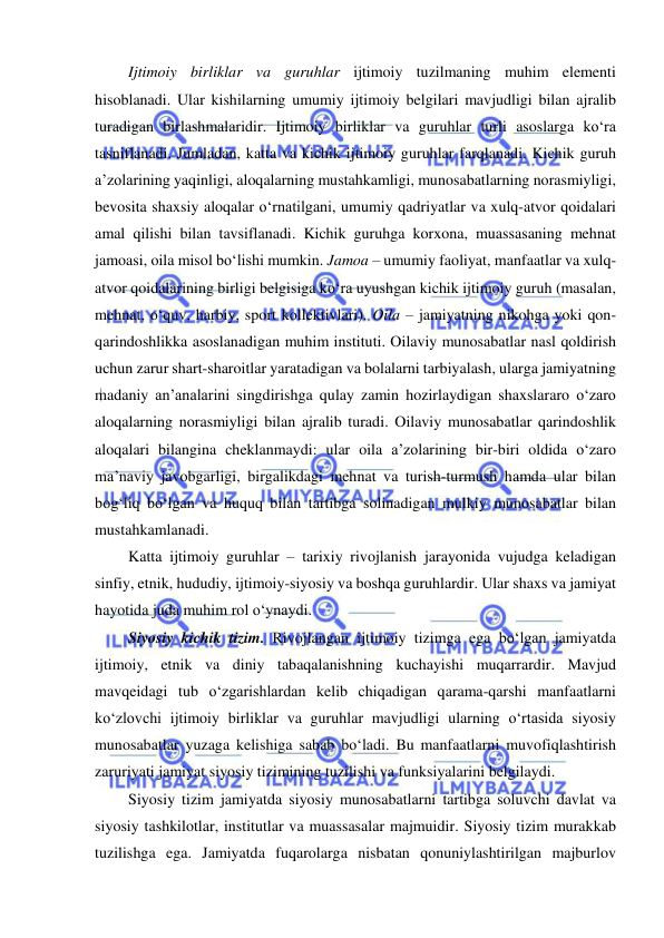  
 
Ijtimoiy birliklar va guruhlar ijtimoiy tuzilmaning muhim elementi 
hisoblanadi. Ular kishilarning umumiy ijtimoiy belgilari mavjudligi bilan ajralib 
turadigan birlashmalaridir. Ijtimoiy birliklar va guruhlar turli asoslarga ko‘ra 
tasniflanadi. Jumladan, katta va kichik ijtimoiy guruhlar farqlanadi. Kichik guruh 
a’zolarining yaqinligi, aloqalarning mustahkamligi, munosabatlarning norasmiyligi, 
bevosita shaxsiy aloqalar o‘rnatilgani, umumiy qadriyatlar va xulq-atvor qoidalari 
amal qilishi bilan tavsiflanadi. Kichik guruhga korxona, muassasaning mehnat 
jamoasi, oila misol bo‘lishi mumkin. Jamoa – umumiy faoliyat, manfaatlar va xulq-
atvor qoidalarining birligi belgisiga ko‘ra uyushgan kichik ijtimoiy guruh (masalan, 
mehnat, o‘quv, harbiy, sport kollektivlari). Oila – jamiyatning nikohga yoki qon-
qarindoshlikka asoslanadigan muhim instituti. Oilaviy munosabatlar nasl qoldirish 
uchun zarur shart-sharoitlar yaratadigan va bolalarni tarbiyalash, ularga jamiyatning 
madaniy an’analarini singdirishga qulay zamin hozirlaydigan shaxslararo o‘zaro 
aloqalarning norasmiyligi bilan ajralib turadi. Oilaviy munosabatlar qarindoshlik 
aloqalari bilangina cheklanmaydi: ular oila a’zolarining bir-biri oldida o‘zaro 
ma’naviy javobgarligi, birgalikdagi mehnat va turish-turmush hamda ular bilan 
bog‘liq bo‘lgan va huquq bilan tartibga solinadigan mulkiy munosabatlar bilan 
mustahkamlanadi. 
Katta ijtimoiy guruhlar – tarixiy rivojlanish jarayonida vujudga keladigan 
sinfiy, etnik, hududiy, ijtimoiy-siyosiy va boshqa guruhlardir. Ular shaxs va jamiyat 
hayotida juda muhim rol o‘ynaydi. 
Siyosiy kichik tizim. Rivojlangan ijtimoiy tizimga ega bo‘lgan jamiyatda 
ijtimoiy, etnik va diniy tabaqalanishning kuchayishi muqarrardir. Mavjud 
mavqeidagi tub o‘zgarishlardan kelib chiqadigan qarama-qarshi manfaatlarni 
ko‘zlovchi ijtimoiy birliklar va guruhlar mavjudligi ularning o‘rtasida siyosiy 
munosabatlar yuzaga kelishiga sabab bo‘ladi. Bu manfaatlarni muvofiqlashtirish 
zaruriyati jamiyat siyosiy tizimining tuzilishi va funksiyalarini belgilaydi. 
Siyosiy tizim jamiyatda siyosiy munosabatlarni tartibga soluvchi davlat va 
siyosiy tashkilotlar, institutlar va muassasalar majmuidir. Siyosiy tizim murakkab 
tuzilishga ega. Jamiyatda fuqarolarga nisbatan qonuniylashtirilgan majburlov 
