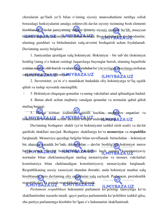  
 
choralarini qo‘llash yo‘li bilan o‘zining siyosiy munosabatlarni tartibga solish 
borasidagi funksiyalarini amalga oshiruvchi davlat siyosiy tizimning bosh elementi 
hisoblanadi. Davlat jamiyatning muhim ijtimoiy-siyosiy instituti bo‘lib, muayyan 
hududda unga oliy hokimiyat vakolatlari beriladi. Bu vakolatlardan davlat odamlar, 
ularning guruhlari va birlashmalari xulq-atvorini boshqarish uchun foydalanadi. 
Davlatning asosiy belgilari:  
1. Jamiyatdan ajratilgan xalq hokimiyati. Hokimiyat – bir sub’ekt (hokimiyat 
boshlig‘i)ning o‘z hukmi ostidagi fuqarolarga buyruqlar berish, ularning bajarilishi 
ustidan nazorat olib borish va ularni bajarishdan bo‘yin tovlagan shaxslarga nisbatan 
sanksiyalar qo‘llash imkoniyati; 
2. Suverenitet, ya’ni o‘z mamlakati hududida oliy hokimiyatga to‘liq egalik 
qilish va tashqi siyosatda mustaqillik; 
3. Hokimiyat chiqargan qonunlar va uning vakolatlari amal qilinadigan hudud; 
4. Butun aholi uchun majburiy sanalgan qonunlar va normalar qabul qilish 
mutlaq huquqi; 
5. Davlat xizmati xodimlari, qurolli kuchlar, majburlov organlari va 
hokazolarni ta’minlash uchun aholidan soliqlar undirish huquqi. 
Davlatning boshqaruv shakli (ya’ni hokimiyatni tashkil etish usuli) va davlat 
qurilishi shakllari mavjud. Boshqaruv shakllariga ko‘ra monarxiya va respublika 
farqlanadi. Monarxiya quyidagi belgilar bilan tavsiflanadi: birinchidan – hokimiyat 
bir shaxsga qarashli bo‘ladi; ikkinchidan – davlat boshlig‘iga hokimiyat meros 
bo‘lib o‘tadi. Davlat boshlig‘ining vakolatlari hech qanday konstitutsiyaviy 
normalar bilan cheklanmaydigan mutlaq monarxiyalar va monarx vakolatlari 
konstitutsiya bilan cheklanadigan konstitutsiyaviy monarxiyalar farqlanadi. 
Respublikaning asosiy xususiyati shundan iboratki, unda hokimiyat manbai xalq 
hisoblanadi, zero davlatning oliy organlarini xalq saylaydi. Parlament, prezidentlik 
respublikalari va aralash respublikalar farqlanadi. 
Parlament respublikasi hukumatni parlament ko‘pchiligi tamoyiliga ko‘ra 
shakllantirishni nazarda tutadi: qaysi partiya parlamentda ko‘pchilikni tashkil qilsa, 
shu partiya parlamentga hisobdor bo‘lgan o‘z hukumatini shakllantiradi. 
