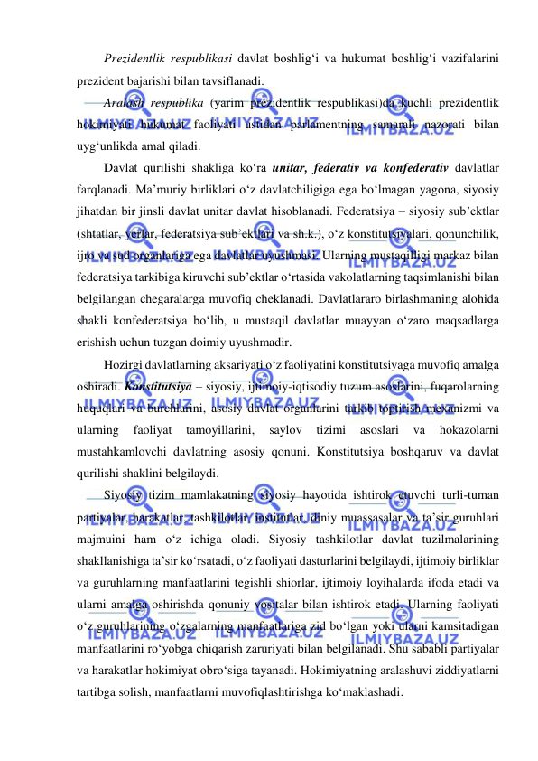  
 
Prezidentlik respublikasi davlat boshlig‘i va hukumat boshlig‘i vazifalarini 
prezident bajarishi bilan tavsiflanadi. 
Aralash respublika (yarim prezidentlik respublikasi)da kuchli prezidentlik 
hokimiyati hukumat faoliyati ustidan parlamentning samarali nazorati bilan 
uyg‘unlikda amal qiladi. 
Davlat qurilishi shakliga ko‘ra unitar, federativ va konfederativ davlatlar 
farqlanadi. Ma’muriy birliklari o‘z davlatchiligiga ega bo‘lmagan yagona, siyosiy 
jihatdan bir jinsli davlat unitar davlat hisoblanadi. Federatsiya – siyosiy sub’ektlar 
(shtatlar, yerlar, federatsiya sub’ektlari va sh.k.), o‘z konstitutsiyalari, qonunchilik, 
ijro va sud organlariga ega davlatlar uyushmasi. Ularning mustaqilligi markaz bilan 
federatsiya tarkibiga kiruvchi sub’ektlar o‘rtasida vakolatlarning taqsimlanishi bilan 
belgilangan chegaralarga muvofiq cheklanadi. Davlatlararo birlashmaning alohida 
shakli konfederatsiya bo‘lib, u mustaqil davlatlar muayyan o‘zaro maqsadlarga 
erishish uchun tuzgan doimiy uyushmadir. 
Hozirgi davlatlarning aksariyati o‘z faoliyatini konstitutsiyaga muvofiq amalga 
oshiradi. Konstitutsiya – siyosiy, ijtimoiy-iqtisodiy tuzum asoslarini, fuqarolarning 
huquqlari va burchlarini, asosiy davlat organlarini tarkib toptirish mexanizmi va 
ularning 
faoliyat 
tamoyillarini, 
saylov 
tizimi 
asoslari 
va 
hokazolarni 
mustahkamlovchi davlatning asosiy qonuni. Konstitutsiya boshqaruv va davlat 
qurilishi shaklini belgilaydi. 
Siyosiy tizim mamlakatning siyosiy hayotida ishtirok etuvchi turli-tuman 
partiyalar, harakatlar, tashkilotlar, institutlar, diniy muassasalar va ta’sir guruhlari 
majmuini ham o‘z ichiga oladi. Siyosiy tashkilotlar davlat tuzilmalarining 
shakllanishiga ta’sir ko‘rsatadi, o‘z faoliyati dasturlarini belgilaydi, ijtimoiy birliklar 
va guruhlarning manfaatlarini tegishli shiorlar, ijtimoiy loyihalarda ifoda etadi va 
ularni amalga oshirishda qonuniy vositalar bilan ishtirok etadi. Ularning faoliyati 
o‘z guruhlarining o‘zgalarning manfaatlariga zid bo‘lgan yoki ularni kamsitadigan 
manfaatlarini ro‘yobga chiqarish zaruriyati bilan belgilanadi. Shu sababli partiyalar 
va harakatlar hokimiyat obro‘siga tayanadi. Hokimiyatning aralashuvi ziddiyatlarni 
tartibga solish, manfaatlarni muvofiqlashtirishga ko‘maklashadi. 
