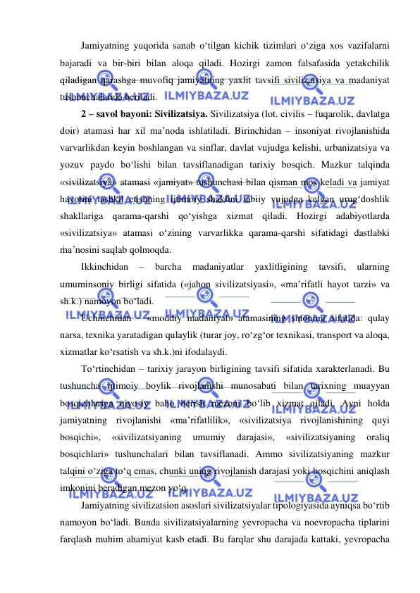  
 
Jamiyatning yuqorida sanab o‘tilgan kichik tizimlari o‘ziga xos vazifalarni 
bajaradi va bir-biri bilan aloqa qiladi. Hozirgi zamon falsafasida yetakchilik 
qiladigan qarashga muvofiq jamiyatning yaxlit tavsifi sivilizatsiya va madaniyat 
tushunchalarida beriladi. 
2 – savol bayoni: Sivilizatsiya. Sivilizatsiya (lot. civilis – fuqarolik, davlatga 
doir) atamasi har xil ma’noda ishlatiladi. Birinchidan – insoniyat rivojlanishida 
varvarlikdan keyin boshlangan va sinflar, davlat vujudga kelishi, urbanizatsiya va 
yozuv paydo bo‘lishi bilan tavsiflanadigan tarixiy bosqich. Mazkur talqinda 
«sivilizatsiya» atamasi «jamiyat» tushunchasi bilan qisman mos keladi va jamiyat 
hayotini tashkil etishning ijtimoiy shaklini tabiiy vujudga kelgan urug‘doshlik 
shakllariga qarama-qarshi qo‘yishga xizmat qiladi. Hozirgi adabiyotlarda 
«sivilizatsiya» atamasi o‘zining varvarlikka qarama-qarshi sifatidagi dastlabki 
ma’nosini saqlab qolmoqda. 
Ikkinchidan 
– 
barcha 
madaniyatlar 
yaxlitligining 
tavsifi, 
ularning 
umuminsoniy birligi sifatida («jahon sivilizatsiyasi», «ma’rifatli hayot tarzi» va 
sh.k.) namoyon bo‘ladi. 
Uchinchidan – «moddiy madaniyat» atamasining sinonimi sifatida: qulay 
narsa, texnika yaratadigan qulaylik (turar joy, ro‘zg‘or texnikasi, transport va aloqa, 
xizmatlar ko‘rsatish va sh.k.)ni ifodalaydi. 
To‘rtinchidan – tarixiy jarayon birligining tavsifi sifatida xarakterlanadi. Bu 
tushuncha ijtimoiy boylik rivojlanishi munosabati bilan tarixning muayyan 
bosqichlariga qiyosiy baho berish mezoni bo‘lib xizmat qiladi. Ayni holda 
jamiyatning rivojlanishi «ma’rifatlilik», «sivilizatsiya rivojlanishining quyi 
bosqichi», 
«sivilizatsiyaning 
umumiy 
darajasi», 
«sivilizatsiyaning 
oraliq 
bosqichlari» tushunchalari bilan tavsiflanadi. Ammo sivilizatsiyaning mazkur 
talqini o‘ziga to‘q emas, chunki uning rivojlanish darajasi yoki bosqichini aniqlash 
imkonini beradigan mezon yo‘q. 
Jamiyatning sivilizatsion asoslari sivilizatsiyalar tipologiyasida ayniqsa bo‘rtib 
namoyon bo‘ladi. Bunda sivilizatsiyalarning yevropacha va noevropacha tiplarini 
farqlash muhim ahamiyat kasb etadi. Bu farqlar shu darajada kattaki, yevropacha 
