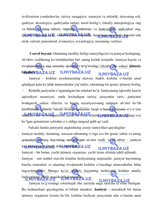  
 
sivilizatsion yondashuvlar, tarixiy taraqqiyot, zaruriyat va erkinlik, shaxsning roli, 
qadriyat, aksiologiya, qadriyatlar turlari, inson borlig‘i, falsafiy antropologiya, ong 
va bilish, ongning tabiati, ongning strukturasi va funksiyalari, individual ong, 
ijtimoiy ong, ong va til, irratsionalizm, ongsizlik, hayotning mazmuni, hayotni tark 
etish, suitsid, parasuitsid, evtanaziya, esxatalogiya, insonning vazifasi.  
  
1-savol bayoni: Olamning moddiy birligi tamoyiliga ko‘ra jamiyat borliqning, 
ob’ektiv reallikning ko‘rinishlaridan biri, uning kichik tizimidir. Jamiyat hayoti va 
rivojlanishining eng umumiy qonunlari to‘g‘risidagi falsafiy fan sohasi ijtimoiy 
falsafadir. 
Jamiyat – kishilar uyushmasining maxsus shakli, kishilar o‘rtasida amal 
qiladigan juda ko‘plab munosabatlar yig‘indisi; tabiatning bir qismi; ijtimoiy borliq. 
Kishilik jamiyatini o‘rganadigan fan sohalari ko‘p. Jamiyatning iqtisodiy hayoti 
iqtisodiyot nazariyasi, unda kechadigan tarixiy jarayonlar tarix, jamiyatni 
boshqarish sohasi «Davlat va huquq nazariyasi»ning tadqiqot ob’ekti bo‘lib 
hisoblanadi. Ijtimoiy falsafa boshqa fanlardan farqli o‘laroq jamiyatni o‘z-o‘zini 
tashkillovchi va boshqaruvchi yaxlit bir tizim sifatida o‘rganadi va bu tizimga xos 
bo‘lgan qonunlarni ochishni o‘z oldiga maqsad qilib qo‘yadi. 
Falsafa fanida jamiyatni anglashning asosiy tamoyillari quyidagilar: 
- Jamiyat moddiy olamning, xususan tabiatning o‘ziga xos bir qismi, tabiat va uning 
qonunlari ijtimoiy hayotning mavjudligini ta’min etadi, ya’ni tabiat – jamiyat 
hayotining zarur sharti, deb o‘rganiladi; 
- Jamiyat – bir butun, yaxlit ijtimoiy organizm, yaxlit tizim sifatida tahlil qilinadi; 
- Jamiyat – uni tashkil etuvchi kishilar faoliyatining majmuidir, jamiyat hayotining 
barcha tomonlari va ularning rivojlanishi kishilar o‘rtasidagi munosabatlar bilan 
taqozolangandir. Shunga ko‘ra ijtimoiy hayotning mohiyatini kishilar amaliy 
faoliyatining tahlili asosida bilish mumkin.  
Jamiyat to‘g‘risidagi sotsiologik fikr tarixida unga turlicha ta’riflar berilgan. 
Bu tushunchani quyidagicha ta’riflash mumkin: Jamiyat – murakkab bir butun 
ijtimoiy organizm (tizim) bo‘lib, kishilar faoliyati jarayonida ular o‘rtasida amal 
