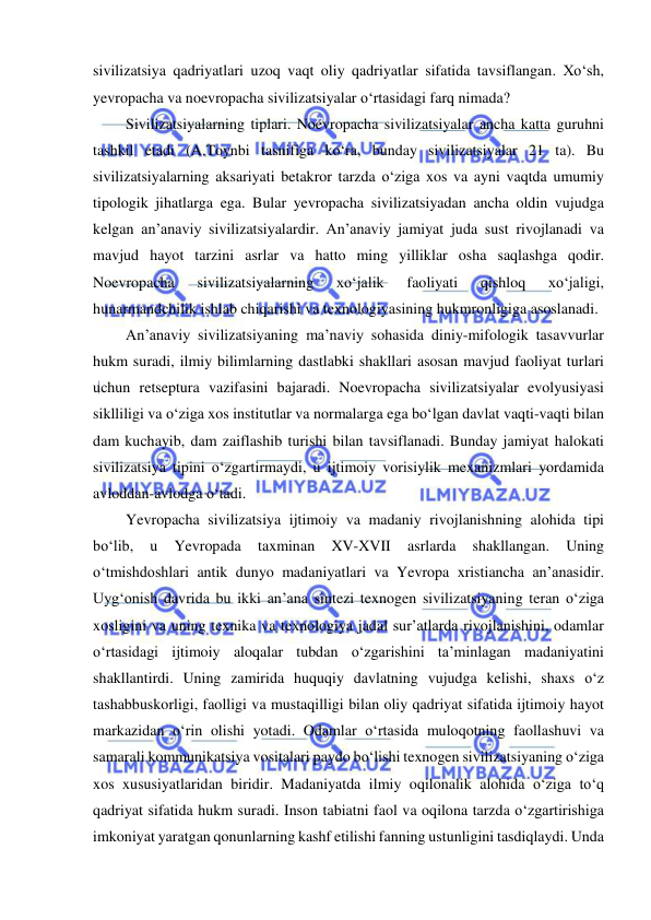  
 
sivilizatsiya qadriyatlari uzoq vaqt oliy qadriyatlar sifatida tavsiflangan. Xo‘sh, 
yevropacha va noevropacha sivilizatsiyalar o‘rtasidagi farq nimada? 
Sivilizatsiyalarning tiplari. Noevropacha sivilizatsiyalar ancha katta guruhni 
tashkil etadi (A.Toynbi tasnifiga ko‘ra, bunday sivilizatsiyalar 21 ta). Bu 
sivilizatsiyalarning aksariyati betakror tarzda o‘ziga xos va ayni vaqtda umumiy 
tipologik jihatlarga ega. Bular yevropacha sivilizatsiyadan ancha oldin vujudga 
kelgan an’anaviy sivilizatsiyalardir. An’anaviy jamiyat juda sust rivojlanadi va 
mavjud hayot tarzini asrlar va hatto ming yilliklar osha saqlashga qodir. 
Noevropacha 
sivilizatsiyalarning 
xo‘jalik 
faoliyati 
qishloq 
xo‘jaligi, 
hunarmandchilik ishlab chiqarishi va texnologiyasining hukmronligiga asoslanadi. 
An’anaviy sivilizatsiyaning ma’naviy sohasida diniy-mifologik tasavvurlar 
hukm suradi, ilmiy bilimlarning dastlabki shakllari asosan mavjud faoliyat turlari 
uchun retseptura vazifasini bajaradi. Noevropacha sivilizatsiyalar evolyusiyasi 
siklliligi va o‘ziga xos institutlar va normalarga ega bo‘lgan davlat vaqti-vaqti bilan 
dam kuchayib, dam zaiflashib turishi bilan tavsiflanadi. Bunday jamiyat halokati 
sivilizatsiya tipini o‘zgartirmaydi, u ijtimoiy vorisiylik mexanizmlari yordamida 
avloddan-avlodga o‘tadi. 
Yevropacha sivilizatsiya ijtimoiy va madaniy rivojlanishning alohida tipi 
bo‘lib, 
u 
Yevropada 
taxminan 
XV-XVII 
asrlarda 
shakllangan. 
Uning 
o‘tmishdoshlari antik dunyo madaniyatlari va Yevropa xristiancha an’anasidir. 
Uyg‘onish davrida bu ikki an’ana sintezi texnogen sivilizatsiyaning teran o‘ziga 
xosligini va uning texnika va texnologiya jadal sur’atlarda rivojlanishini, odamlar 
o‘rtasidagi ijtimoiy aloqalar tubdan o‘zgarishini ta’minlagan madaniyatini 
shakllantirdi. Uning zamirida huquqiy davlatning vujudga kelishi, shaxs o‘z 
tashabbuskorligi, faolligi va mustaqilligi bilan oliy qadriyat sifatida ijtimoiy hayot 
markazidan o‘rin olishi yotadi. Odamlar o‘rtasida muloqotning faollashuvi va 
samarali kommunikatsiya vositalari paydo bo‘lishi texnogen sivilizatsiyaning o‘ziga 
xos xususiyatlaridan biridir. Madaniyatda ilmiy oqilonalik alohida o‘ziga to‘q 
qadriyat sifatida hukm suradi. Inson tabiatni faol va oqilona tarzda o‘zgartirishiga 
imkoniyat yaratgan qonunlarning kashf etilishi fanning ustunligini tasdiqlaydi. Unda 
