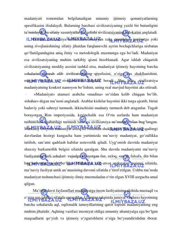  
 
madaniyati 
tomonidan 
belgilanadigan 
umumiy 
ijtimoiy 
qonuniyatlarning 
spesifikasini ifodalaydi. Bularning barchasi sivilizatsiyaning yaxlit bir butunligini 
ta’minlaydi, bu sifatiy xususiyatlar yo‘qolishi sivilizatsiyaning halokatini anglatadi. 
Demak, sivilizatsiya tushunchasi muayyan xalq, mamlakat, jamiyatga yoki 
uning rivojlanishining sifatiy jihatdan farqlanuvchi ayrim bochqichlariga nisbatan 
qo‘llanilgandagina aniq ilmiy va metodologik mazmunga ega bo‘ladi. Madaniyat 
esa sivilizatsiyaning muhim tarkibiy qismi hisoblanadi. Agar ishlab chiqarish 
sivilizatsiyaning moddiy asosini tashkil etsa, madaniyat ijtimoiy hayotning barcha 
sohalarini qamrab olib sivilizatsiyaning qiyofasini, o‘ziga xos shakllanishini, 
mavjud bo‘lishi va rivojlanishini belgilab beradi. Shu bois, sivilizatsiya 
madaniyatning konkret namoyon bo‘lishini, uning real mavjud hayotini aks ettiradi. 
 «Madaniyat» atamasi arabcha «madina» so‘zidan kelib chiqqan bo‘lib, 
«shahar» degan ma’noni anglatadi. Arablar kishilar hayotini ikki turga ajratib, birini 
badaviy yoki sahroyi turmush, ikkinchisini madaniy turmush deb ataganlar. Tugab 
borayotgan Rim imperiyasida, keyinchalik esa O‘rta asrlarda ham madaniyat 
tushunchasi shahardagi turmush tarzi va sivilizatsiya ne’matlari bilan bog‘langan. 
Markaziy Osiyoda madaniyat axloq ko‘rinishida shakllangan. Shu bois eng qadimgi 
davrlardan hozirgi kungacha ham yurtimizda ma’naviy madaniyat, go‘zallikka 
intilish, san’atni qadrlash kabilar ustuvorlik qiladi. Uyg‘onish davrida madaniyat 
shaxsiy barkamollik belgisi sifatida qaralgan. Shu davrda madaniyatni ma’naviy 
faoliyatning turli sohalari: vujudga kelayotgan fan, axloq, san’at, falsafa, din bilan 
bog‘lash odati paydo bo‘lgan. Madaniyat xulq-atvor andozalari majmui sifatida, 
ma’naviy faoliyat antik an’anasining davomi sifatida e’tirof etilgan. Ushbu ma’noda 
madaniyat tushunchasi ijtimoiy-ilmiy muomaladan o‘rin olgan XVIII asrgacha amal 
qilgan. 
Ma’rifat davri faylasuflari madaniyatga inson faoliyatining alohida mustaqil va 
o‘ziga xos jabhasi sifatida qaraydilar. Ularning talqinida jamiyat va shaxs hayotining 
barcha sohalarida aql, oqilonalik tamoyillarining qaror topishi madaniyatning eng 
muhim jihatidir. Aqlning vazifasi insoniyat oldiga umumiy ahamiyatga ega bo‘lgan 
maqsadlarni qo‘yish va ijtimoiy o‘zgarishlarni o‘ziga bo‘ysundirishdan iborat. 
