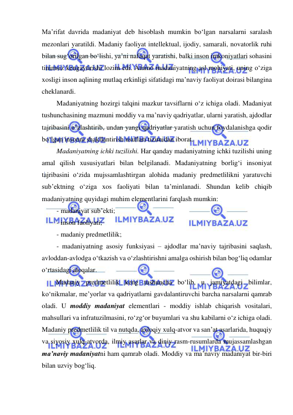  
 
Ma’rifat davrida madaniyat deb hisoblash mumkin bo‘lgan narsalarni saralash 
mezonlari yaratildi. Madaniy faoliyat intellektual, ijodiy, samarali, novatorlik ruhi 
bilan sug‘orilgan bo‘lishi, ya’ni nafaqat yaratishi, balki inson imkoniyatlari sohasini 
tinimsiz kengaytirishi lozim edi. Ammo madaniyatning asl mohiyati, uning o‘ziga 
xosligi inson aqlining mutlaq erkinligi sifatidagi ma’naviy faoliyat doirasi bilangina 
cheklanardi. 
Madaniyatning hozirgi talqini mazkur tavsiflarni o‘z ichiga oladi. Madaniyat 
tushunchasining mazmuni moddiy va ma’naviy qadriyatlar, ularni yaratish, ajdodlar 
tajribasini o‘zlashtirib, undan yangi qadriyatlar yaratish uchun foydalanishga qodir 
bo‘lgan insonni shakllantirish usullari tizimidan iborat.  
Madaniyatning ichki tuzilishi. Har qanday madaniyatning ichki tuzilishi uning 
amal qilish xususiyatlari bilan belgilanadi. Madaniyatning borlig‘i insoniyat 
tajribasini o‘zida mujssamlashtirgan alohida madaniy predmetlilikni yaratuvchi 
sub’ektning o‘ziga xos faoliyati bilan ta’minlanadi. Shundan kelib chiqib 
madaniyatning quyidagi muhim elementlarini farqlash mumkin: 
- madaniyat sub’ekti; 
- inson faoliyati; 
- madaniy predmetlilik; 
- madaniyatning asosiy funksiyasi – ajdodlar ma’naviy tajribasini saqlash, 
avloddan-avlodga o‘tkazish va o‘zlashtirishni amalga oshirish bilan bog‘liq odamlar 
o‘rtasidagi aloqalar. 
Madaniy predmetlilik keng tushuncha bo‘lib, u jamiyatdagi bilimlar, 
ko‘nikmalar, me’yorlar va qadriyatlarni gavdalantiruvchi barcha narsalarni qamrab 
oladi. U moddiy madaniyat elementlari - moddiy ishlab chiqarish vositalari, 
mahsullari va infratuzilmasini, ro‘zg‘or buyumlari va shu kabilarni o‘z ichiga oladi. 
Madaniy predmetlilik til va nutqda, axloqiy xulq-atvor va san’at asarlarida, huquqiy 
va siyosiy xulq-atvorda, ilmiy asarlar va diniy rasm-rusumlarda mujassamlashgan 
ma’naviy madaniyatni ham qamrab oladi. Moddiy va ma’naviy madaniyat bir-biri 
bilan uzviy bog‘liq. 
