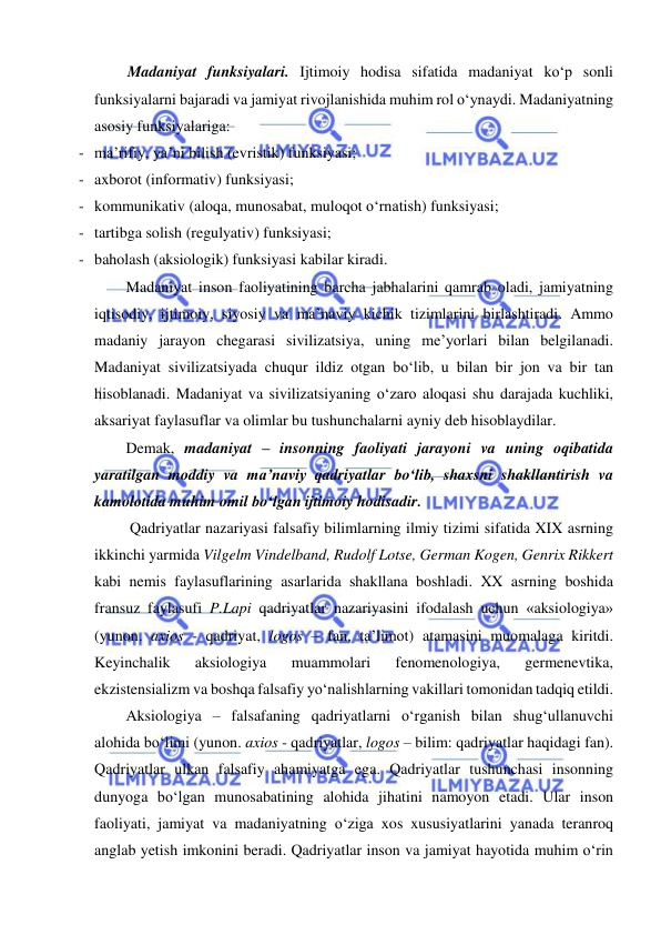  
 
Madaniyat funksiyalari. Ijtimoiy hodisa sifatida madaniyat ko‘p sonli 
funksiyalarni bajaradi va jamiyat rivojlanishida muhim rol o‘ynaydi. Madaniyatning 
asosiy funksiyalariga: 
- ma’rifiy, ya’ni bilish (evristik) funksiyasi; 
- axborot (informativ) funksiyasi; 
- kommunikativ (aloqa, munosabat, muloqot o‘rnatish) funksiyasi; 
- tartibga solish (regulyativ) funksiyasi; 
- baholash (aksiologik) funksiyasi kabilar kiradi. 
Madaniyat inson faoliyatining barcha jabhalarini qamrab oladi, jamiyatning 
iqtisodiy, ijtimoiy, siyosiy va ma’naviy kichik tizimlarini birlashtiradi. Ammo 
madaniy jarayon chegarasi sivilizatsiya, uning me’yorlari bilan belgilanadi. 
Madaniyat sivilizatsiyada chuqur ildiz otgan bo‘lib, u bilan bir jon va bir tan 
hisoblanadi. Madaniyat va sivilizatsiyaning o‘zaro aloqasi shu darajada kuchliki, 
aksariyat faylasuflar va olimlar bu tushunchalarni ayniy deb hisoblaydilar. 
Demak, madaniyat – insonning faoliyati jarayoni va uning oqibatida 
yaratilgan moddiy va ma’naviy qadriyatlar bo‘lib, shaxsni shakllantirish va 
kamolotida muhim omil bo‘lgan ijtimoiy hodisadir. 
 Qadriyatlar nazariyasi falsafiy bilimlarning ilmiy tizimi sifatida XIX asrning 
ikkinchi yarmida Vilgelm Vindelband, Rudolf Lotse, German Kogen, Genrix Rikkert 
kabi nemis faylasuflarining asarlarida shakllana boshladi. XX asrning boshida 
fransuz faylasufi P.Lapi qadriyatlar nazariyasini ifodalash uchun «aksiologiya» 
(yunon. axios - qadriyat, logos – fan, ta’limot) atamasini muomalaga kiritdi. 
Keyinchalik 
aksiologiya 
muammolari 
fenomenologiya, 
germenevtika, 
ekzistensializm va boshqa falsafiy yo‘nalishlarning vakillari tomonidan tadqiq etildi. 
Aksiologiya – falsafaning qadriyatlarni o‘rganish bilan shug‘ullanuvchi 
alohida bo‘limi (yunon. axios - qadriyatlar, logos – bilim: qadriyatlar haqidagi fan). 
Qadriyatlar ulkan falsafiy ahamiyatga ega. Qadriyatlar tushunchasi insonning 
dunyoga bo‘lgan munosabatining alohida jihatini namoyon etadi. Ular inson 
faoliyati, jamiyat va madaniyatning o‘ziga xos xususiyatlarini yanada teranroq 
anglab yetish imkonini beradi. Qadriyatlar inson va jamiyat hayotida muhim o‘rin 
