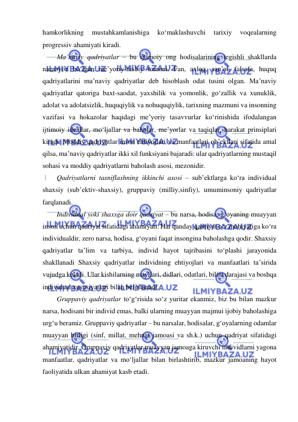  
 
hamkorlikning 
mustahkamlanishiga 
ko‘maklashuvchi 
tarixiy 
voqealarning 
progressiv ahamiyati kiradi.  
Ma’naviy qadriyatlar – bu ijtimoiy ong hodisalarining tegishli shakllarda 
namoyon bo‘lgan me’yoriy-nisbiy tomoni. Fan, axloq, san’at, falsafa, huquq 
qadriyatlarini ma’naviy qadriyatlar deb hisoblash odat tusini olgan. Ma’naviy 
qadriyatlar qatoriga baxt-saodat, yaxshilik va yomonlik, go‘zallik va xunuklik, 
adolat va adolatsizlik, huquqiylik va nohuquqiylik, tarixning mazmuni va insonning 
vazifasi va hokazolar haqidagi me’yoriy tasavvurlar ko‘rinishida ifodalangan 
ijtimoiy ideallar, mo‘ljallar va baholar, me’yorlar va taqiqlar, harakat prinsiplari 
kiradi. Moddiy qadriyatlar inson ehtiyojlari va manfaatlari ob’ektlari sifatida amal 
qilsa, ma’naviy qadriyatlar ikki xil funksiyani bajaradi: ular qadriyatlarning mustaqil 
sohasi va moddiy qadriyatlarni baholash asosi, mezonidir. 
Qadriyatlarni tasniflashning ikkinchi asosi – sub’ektlarga ko‘ra individual 
shaxsiy (sub’ektiv-shaxsiy), gruppaviy (milliy,sinfiy), umuminsoniy qadriyatlar 
farqlanadi.  
Individual yoki shaxsga doir qadriyat – bu narsa, hodisa, g‘oyaning muayyan 
inson uchun qadriyat sifatidagi ahamiyati. Har qanday qadriyat o‘z mohiyatiga ko‘ra 
individualdir, zero narsa, hodisa, g‘oyani faqat insongina baholashga qodir. Shaxsiy 
qadriyatlar ta’lim va tarbiya, individ hayot tajribasini to‘plashi jarayonida 
shakllanadi Shaxsiy qadriyatlar individning ehtiyojlari va manfaatlari ta’sirida 
vujudga keladi. Ular kishilarning mayllari, didlari, odatlari, bilim darajasi va boshqa 
individual xususiyatlari bilan belgilanadi.  
Gruppaviy qadriyatlar to‘g‘risida so‘z yuritar ekanmiz, biz bu bilan mazkur 
narsa, hodisani bir individ emas, balki ularning muayyan majmui ijobiy baholashiga 
urg‘u beramiz. Gruppaviy qadriyatlar – bu narsalar, hodisalar, g‘oyalarning odamlar 
muayyan birligi (sinf, millat, mehnat jamoasi va sh.k.) uchun qadriyat sifatidagi 
ahamiyatidir. Gruppaviy qadriyatlar muayyan jamoaga kiruvchi individlarni yagona 
manfaatlar, qadriyatlar va mo‘ljallar bilan birlashtirib, mazkur jamoaning hayot 
faoliyatida ulkan ahamiyat kasb etadi. 
