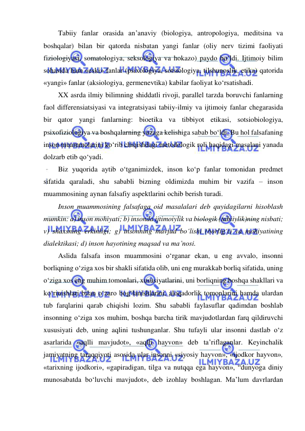  
 
Tabiiy fanlar orasida an’anaviy (biologiya, antropologiya, meditsina va 
boshqalar) bilan bir qatorda nisbatan yangi fanlar (oliy nerv tizimi faoliyati 
fiziologiyasi, somatologiya, seksologiya va hokazo) paydo bo‘ldi. Ijtimoiy bilim 
sohasida ham «eski» fanlar (psixologiya, sotsiologiya, tilshunoslik, etika) qatorida 
«yangi» fanlar (aksiologiya, germenevtika) kabilar faoliyat ko‘rsatishadi. 
XX asrda ilmiy bilimning shiddatli rivoji, parallel tarzda boruvchi fanlarning 
faol differensiatsiyasi va integratsiyasi tabiiy-ilmiy va ijtimoiy fanlar chegarasida 
bir qator yangi fanlarning: bioetika va tibbiyot etikasi, sotsiobiologiya, 
psixofiziologiya va boshqalarning yuzaga kelishiga sabab bo‘ldi. Bu hol falsafaning 
inson muammolarini ko‘rib chiqishdagi metodologik roli haqidagi masalani yanada 
dolzarb etib qo‘yadi. 
Biz yuqorida aytib o‘tganimizdek, inson ko‘p fanlar tomonidan predmet 
sifatida qaraladi, shu sababli bizning oldimizda muhim bir vazifa – inson 
muammosining aynan falsafiy aspektlarini ochib berish turadi.  
Inson muammosining falsafaga oid masalalari deb quyidagilarni hisoblash 
mumkin: a) inson mohiyati; b) insonda ijtimoiylik va biologik (tabiiylik)ning nisbati; 
v) shaxsning erkinligi; g) insonning mavjud bo‘lishi (borlig‘i) va mohiyatining 
dialektikasi; d) inson hayotining maqsad va ma’nosi. 
Aslida falsafa inson muammosini o‘rganar ekan, u eng avvalo, insonni 
borliqning o‘ziga xos bir shakli sifatida olib, uni eng murakkab borliq sifatida, uning 
o‘ziga xos eng muhim tomonlari, xususiyatlarini, uni borliqning boshqa shakllari va 
ko‘rinishlari bilan o‘zaro bog‘lanishlarini, aloqadorlik tomonlarini hamda ulardan 
tub farqlarini qarab chiqishi lozim. Shu sababli faylasuflar qadimdan boshlab 
insonning o‘ziga xos muhim, boshqa barcha tirik mavjudotlardan farq qildiruvchi 
xususiyati deb, uning aqlini tushunganlar. Shu tufayli ular insonni dastlab o‘z 
asarlarida «aqlli mavjudot», «aqlli hayvon» deb ta’riflaganlar. Keyinchalik 
jamiyatning taraqqiyoti asosida ular insonni «siyosiy hayvon», «ijodkor hayvon», 
«tarixning ijodkori», «gapiradigan, tilga va nutqqa ega hayvon», “dunyoga diniy 
munosabatda bo‘luvchi mavjudot», deb izohlay boshlagan. Ma’lum davrlardan 
