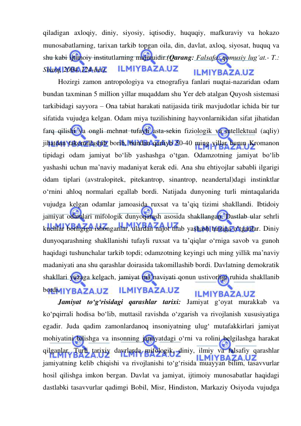  
 
qiladigan axloqiy, diniy, siyosiy, iqtisodiy, huquqiy, mafkuraviy va hokazo 
munosabatlarning, tarixan tarkib topgan oila, din, davlat, axloq, siyosat, huquq va 
shu kabi ijtimoiy institutlarning majmuidir.(Qarang: Falsafa: qomusiy lug‘at.- T.: 
Sharq, 2004, 124-bet). 
Hozirgi zamon antropologiya va etnografiya fanlari nuqtai-nazaridan odam 
bundan taxminan 5 million yillar muqaddam shu Yer deb atalgan Quyosh sistemasi 
tarkibidagi sayyora – Ona tabiat harakati natijasida tirik mavjudotlar ichida bir tur 
sifatida vujudga kelgan. Odam miya tuzilishining hayvonlarnikidan sifat jihatidan 
farq qilishi va ongli mehnat tufayli asta-sekin fiziologik va intellektual (aqliy) 
jihatdan takomillashib borib, bundan qariiyb 50-40 ming yillar burun Kromanon 
tipidagi odam jamiyat bo‘lib yashashga o‘tgan. Odamzotning jamiyat bo‘lib 
yashashi uchun ma’naviy madaniyat kerak edi. Ana shu ehtiyojlar sababli ilgarigi 
odam tiplari (avstralopitek, pitekantrop, sinantrop, neandertal)dagi instinktlar 
o‘rnini ahloq normalari egallab bordi. Natijada dunyoning turli mintaqalarida 
vujudga kelgan odamlar jamoasida ruxsat va ta’qiq tizimi shakllandi. Ibtidoiy 
jamiyat odamlari mifologik dunyoqarash asosida shakllangan. Dastlab ular sehrli 
kuchlar borligiga ishonganlar, ulardan najot tilab yashash tarziga o‘tganlar. Diniy 
dunyoqarashning shakllanishi tufayli ruxsat va ta’qiqlar o‘rniga savob va gunoh 
haqidagi tushunchalar tarkib topdi; odamzotning keyingi uch ming yillik ma’naviy 
madaniyati ana shu qarashlar doirasida takomillashib bordi. Davlatning demokratik 
shakllari yuzaga kelgach, jamiyat ma’naviyati qonun ustivorligi ruhida shakllanib 
bordi. 
Jamiyat to‘g‘risidagi qarashlar tarixi: Jamiyat g‘oyat murakkab va 
ko‘pqirrali hodisa bo‘lib, muttasil ravishda o‘zgarish va rivojlanish xususiyatiga 
egadir. Juda qadim zamonlardanoq insoniyatning ulug‘ mutafakkirlari jamiyat 
mohiyatini bilishga va insonning jamiyatdagi o‘rni va rolini belgilashga harakat 
qilganlar. Turli tarixiy davrlarda mifologik, diniy, ilmiy va falsafiy qarashlar 
jamiyatning kelib chiqishi va rivojlanishi to‘g‘risida muayyan bilim, tasavvurlar 
hosil qilishga imkon bergan. Davlat va jamiyat, ijtimoiy munosabatlar haqidagi 
dastlabki tasavvurlar qadimgi Bobil, Misr, Hindiston, Markaziy Osiyoda vujudga 
