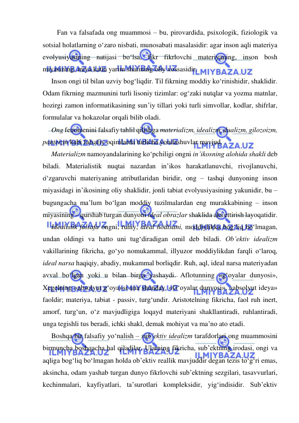  
 
Fan va falsafada ong muammosi – bu, pirovardida, psixologik, fiziologik va 
sotsial holatlarning o‘zaro nisbati, munosabati masalasidir: agar inson aqli materiya 
evolyusiyasining natijasi bo‘lsa, fikr fikrlovchi materiyaning, inson bosh 
miyasining, miya katta yarim sharining oliy xossasidir. 
Inson ongi til bilan uzviy bog‘liqdir. Til fikrning moddiy ko‘rinishidir, shaklidir. 
Odam fikrning mazmunini turli lisoniy tizimlar: og‘zaki nutqlar va yozma matnlar, 
hozirgi zamon informatikasining sun’iy tillari yoki turli simvollar, kodlar, shifrlar, 
formulalar va hokazolar orqali bilib oladi. 
Ong fenomenini falsafiy tahlil qilishga materializm, idealizm, dualizm, gilozoizm, 
panteizm kabi falsafiy oqimlarda turlicha yondashuvlar mavjud. 
Materializm namoyandalarining ko‘pchiligi ongni in’ikosning alohida shakli deb 
biladi. Materialistik nuqtai nazardan in’ikos harakatlanuvchi, rivojlanuvchi, 
o‘zgaruvchi materiyaning atributlaridan biridir, ong – tashqi dunyoning inson 
miyasidagi in’ikosining oliy shaklidir, jonli tabiat evolyusiyasining yakunidir, bu – 
bugungacha ma’lum bo‘lgan moddiy tuzilmalardan eng murakkabining – inson 
miyasining – qurshab turgan dunyoni ideal obrazlar shaklida aks ettirish layoqatidir. 
Idealistik falsafa ongni, ruhiy, ideal hodisani, moddiylikka bog‘liq bo‘lmagan, 
undan oldingi va hatto uni tug‘diradigan omil deb biladi. Ob’ektiv idealizm 
vakillarining fikricha, go‘yo nomukammal, illyuzor moddiylikdan farqli o‘laroq, 
ideal narsa haqiqiy, abadiy, mukammal borliqdir. Ruh, aql, ideal narsa materiyadan 
avval bo‘lgan yoki u bilan birga yashaydi. Aflotunning «g‘oyalar dunyosi», 
Xegelning «absolyut g‘oya»si ana shunday. «G‘oyalar dunyosi», «absolyut ideya» 
faoldir; materiya, tabiat - passiv, turg‘undir. Aristotelning fikricha, faol ruh inert, 
amorf, turg‘un, o‘z mavjudligiga loqayd materiyani shakllantiradi, ruhlantiradi, 
unga tegishli tus beradi, ichki shakl, demak mohiyat va ma’no ato etadi. 
Boshqa bir falsafiy yo‘nalish – sub’ektiv idealizm tarafdorlari ong muammosini 
birmuncha boshqacha hal qiladilar. Ularning fikricha, sub’ektning irodasi, ongi va 
aqliga bog‘liq bo‘lmagan holda ob’ektiv reallik mavjuddir degan tezis to‘g‘ri emas, 
aksincha, odam yashab turgan dunyo fikrlovchi sub’ektning sezgilari, tasavvurlari, 
kechinmalari, kayfiyatlari, ta’surotlari kompleksidir, yig‘indisidir. Sub’ektiv 
