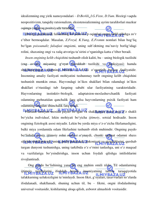  
 
idealizmning eng yirik namoyondalari – D.Berkli, I.G.Fixte, D.Yum. Hozirgi vaqtda 
neopozitivizm, tanqidiy ratsionalizm, eksistensializmning ayrim tarafdorlari mazkur 
oqimga yaqinroq pozitsiyada turadilar. 
Hozirgi, postklassik falsafaning ko‘pdan-ko‘p oqimlari ongni tahlil qilishga zo‘r 
e’tibor bermoqdalar. Masalan, Z.Freyd, K.Yung, E.Fromm nomlari bilan bog‘liq 
bo‘lgan psixoanaliz falsafasi ongsizni, uning sub’ektning ma’naviy borlig‘idagi 
rolini, shaxsning ongi va xulq-atvoriga ta’sirini o‘rganishga katta e’tibor beradi. 
Inson ongining kelib chiqishini tushunib olish kaliti, bu – uning biologik tuzilishi 
(eng avvalo, miyaning g‘oyat murakkab tuzilishi va funksiyasi) hamda 
shakllanayotgan odamning tabiatni va o‘zini o‘zgartirib borgan faoliyatidir. 
Insonning amaliy faoliyati mohiyatini tushunmay turib ongning kelib chiqishini 
tushunish mumkin emas. Hayvondagi in’ikos shakllari bilan odamdagi in’ikos 
shakllari o‘rtasidagi tub farqning sababi ular faoliyatining xarakteridadir. 
Hayvonlarning 
instinktiv-biologik, 
adaptatsion-moslashuvchanlik 
faoliyati 
odamning mehnatidan qanchalik farq qilsa hayvonlarning psixik faoliyati ham 
odamning ongidan shunchalik farq qiladi. 
Fikrlash faoliyati asosida paydo bo‘lgan va shakllangan inson ongi o‘z shakli 
bo‘yicha individual, lekin mohiyati bo‘yicha ijtimoiy, sotsial hodisadir. Inson 
ongining fiziologik asosi miyadir. Lekin bu yerda miya o‘z-o‘zicha fikrlamasligini, 
balki miya yordamida odam fikrlashini tushunib olish muhimdir. Ongning paydo 
bo‘lishida asosiy ijtimoiy rolni mehnat o‘ynaydi, chunki mehnat odamni shaxs 
sifatida shakllantiradi, uning ijodiy potensiali, imkoniyati va qiziqishlarini, qurshab 
turgan dunyoni tushunishga, uning tarkibida o‘z o‘rnini tanlashga, uni o‘z maqsad 
va vazifalariga bo‘ysindirishga, inson uchun foydali qilishga intilishlarini 
rivojlantiradi. 
Ong paydo bo‘lishining yana bir eng muhim omili tildir. Til odamlarning 
ijtimoiy tajribalarini ifodalab beradi, insoniyatning tarixiy taraqqiyotida 
tafakkurning uzluksizligini ta’minlaydi. Inson fikri, g‘oyalari, tasavvurlari so‘zlarda 
ifodalanadi, shakllanadi, shuning uchun til, bu – fikrni, ongni ifodalashning 
universal vositasidir, kishilarning aloqa qilish, axborot almashish vositasidir. 
