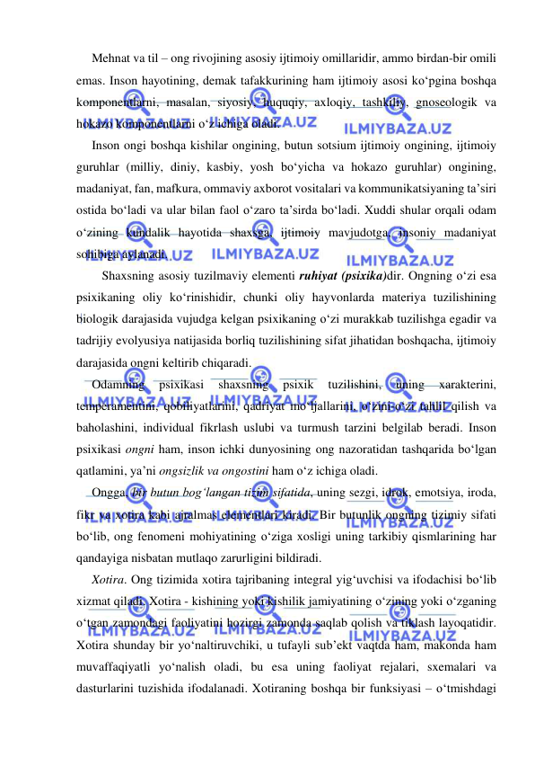  
 
Mehnat va til – ong rivojining asosiy ijtimoiy omillaridir, ammo birdan-bir omili 
emas. Inson hayotining, demak tafakkurining ham ijtimoiy asosi ko‘pgina boshqa 
komponentlarni, masalan, siyosiy, huquqiy, axloqiy, tashkiliy, gnoseologik va 
hokazo komponentlarni o‘z ichiga oladi. 
Inson ongi boshqa kishilar ongining, butun sotsium ijtimoiy ongining, ijtimoiy 
guruhlar (milliy, diniy, kasbiy, yosh bo‘yicha va hokazo guruhlar) ongining, 
madaniyat, fan, mafkura, ommaviy axborot vositalari va kommunikatsiyaning ta’siri 
ostida bo‘ladi va ular bilan faol o‘zaro ta’sirda bo‘ladi. Xuddi shular orqali odam 
o‘zining kundalik hayotida shaxsga, ijtimoiy mavjudotga, insoniy madaniyat 
sohibiga aylanadi. 
Shaxsning asosiy tuzilmaviy elementi ruhiyat (psixika)dir. Ongning o‘zi esa 
psixikaning oliy ko‘rinishidir, chunki oliy hayvonlarda materiya tuzilishining 
biologik darajasida vujudga kelgan psixikaning o‘zi murakkab tuzilishga egadir va 
tadrijiy evolyusiya natijasida borliq tuzilishining sifat jihatidan boshqacha, ijtimoiy 
darajasida ongni keltirib chiqaradi. 
Odamning 
psixikasi 
shaxsning 
psixik 
tuzilishini, 
uning 
xarakterini, 
temperamentini, qobiliyatlarini, qadriyat mo‘ljallarini, o‘zini-o‘zi tahlil qilish va 
baholashini, individual fikrlash uslubi va turmush tarzini belgilab beradi. Inson 
psixikasi ongni ham, inson ichki dunyosining ong nazoratidan tashqarida bo‘lgan 
qatlamini, ya’ni ongsizlik va ongostini ham o‘z ichiga oladi. 
Ongga, bir butun bog‘langan tizim sifatida, uning sezgi, idrok, emotsiya, iroda, 
fikr va xotira kabi ajralmas elementlari kiradi. Bir butunlik ongning tizimiy sifati 
bo‘lib, ong fenomeni mohiyatining o‘ziga xosligi uning tarkibiy qismlarining har 
qandayiga nisbatan mutlaqo zarurligini bildiradi. 
Xotira. Ong tizimida xotira tajribaning integral yig‘uvchisi va ifodachisi bo‘lib 
xizmat qiladi. Xotira - kishining yoki kishilik jamiyatining o‘zining yoki o‘zganing 
o‘tgan zamondagi faoliyatini hozirgi zamonda saqlab qolish va tiklash layoqatidir. 
Xotira shunday bir yo‘naltiruvchiki, u tufayli sub’ekt vaqtda ham, makonda ham 
muvaffaqiyatli yo‘nalish oladi, bu esa uning faoliyat rejalari, sxemalari va 
dasturlarini tuzishida ifodalanadi. Xotiraning boshqa bir funksiyasi – o‘tmishdagi 
