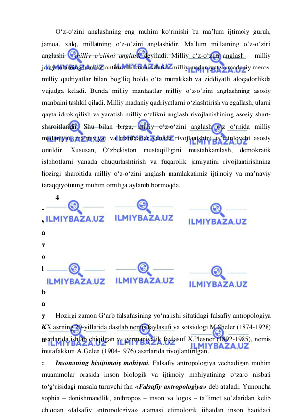  
 
O‘z-o‘zini anglashning eng muhim ko‘rinishi bu ma’lum ijtimoiy guruh, 
jamoa, xalq, millatning o‘z-o‘zini anglashidir. Ma’lum millatning o‘z-o‘zini 
anglashi – milliy o‘zlikni anglash deyiladi. Milliy o‘z-o‘zini anglash – milliy 
jarayonlarning harakatlantiruvchi kuchi sifatida milliy madaniyat va madaniy meros, 
milliy qadriyatlar bilan bog‘liq holda o‘ta murakkab va ziddiyatli aloqadorlikda 
vujudga keladi. Bunda milliy manfaatlar milliy o‘z-o‘zini anglashning asosiy 
manbaini tashkil qiladi. Milliy madaniy qadriyatlarni o‘zlashtirish va egallash, ularni 
qayta idrok qilish va yaratish milliy o‘zlikni anglash rivojlanishining asosiy shart-
sharoitlaridir. Shu bilan birga, milliy o‘z-o‘zini anglash o‘z o‘rnida milliy 
madaniyat, ma’naviyat va manfaatlar yanada rivojlanishini ta’minlovchi asosiy 
omildir. Xususan, O‘zbekiston mustaqilligini mustahkamlash, demokratik 
islohotlarni yanada chuqurlashtirish va fuqarolik jamiyatini rivojlantirishning 
hozirgi sharoitida milliy o‘z-o‘zini anglash mamlakatimiz ijtimoiy va ma’naviy 
taraqqiyotining muhim omiliga aylanib bormoqda. 
4
-
s
a
v
o
l
 
b
a
y
o
n
i
:
 
to‘g‘risidagi masala turuvchi fan «Falsafiy antropologiya» deb ataladi. Yunoncha 
sophia – donishmandlik, anthropos – inson va logos – ta’limot so‘zlaridan kelib 
chiqqan «falsafiy antropologiya» atamasi etimologik jihatdan inson haqidagi
Hozirgi zamon G‘arb falsafasining yo‘nalishi sifatidagi falsafiy antropologiya 
XX asrning 20-yillarida dastlab nemis faylasufi va sotsiologi M.Sheler (1874-1928) 
asarlarida ishlab chiqilgan va germaniyalik faylasuf X.Plesner (1892-1985), nemis 
mutafakkuri A.Gelen (1904-1976) asarlarida rivojlantirilgan.  
Insonnning bioijtimoiy mohiyati. Falsafiy antropologiya yechadigan muhim 
muammolar orasida inson biologik va ijtimoiy mohiyatining o‘zaro nisbati 
