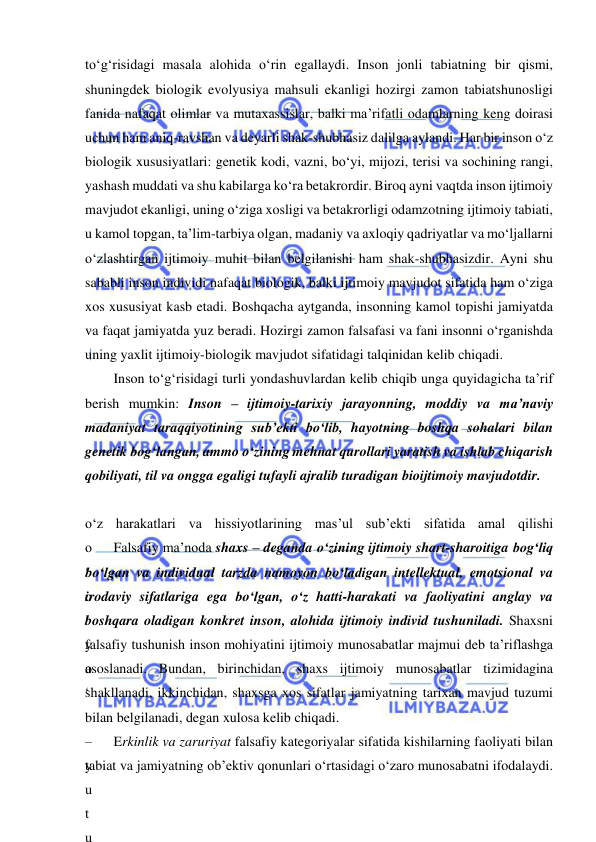  
 
to‘g‘risidagi masala alohida o‘rin egallaydi. Inson jonli tabiatning bir qismi, 
shuningdek biologik evolyusiya mahsuli ekanligi hozirgi zamon tabiatshunosligi 
fanida nafaqat olimlar va mutaxassislar, balki ma’rifatli odamlarning keng doirasi 
uchun ham aniq-ravshan va deyarli shak-shubhasiz dalilga aylandi. Har bir inson o‘z 
biologik xususiyatlari: genetik kodi, vazni, bo‘yi, mijozi, terisi va sochining rangi, 
yashash muddati va shu kabilarga ko‘ra betakrordir. Biroq ayni vaqtda inson ijtimoiy 
mavjudot ekanligi, uning o‘ziga xosligi va betakrorligi odamzotning ijtimoiy tabiati, 
u kamol topgan, ta’lim-tarbiya olgan, madaniy va axloqiy qadriyatlar va mo‘ljallarni 
o‘zlashtirgan ijtimoiy muhit bilan belgilanishi ham shak-shubhasizdir. Ayni shu 
sababli inson individi nafaqat biologik, balki ijtimoiy mavjudot sifatida ham o‘ziga 
xos xususiyat kasb etadi. Boshqacha aytganda, insonning kamol topishi jamiyatda 
va faqat jamiyatda yuz beradi. Hozirgi zamon falsafasi va fani insonni o‘rganishda 
uning yaxlit ijtimoiy-biologik mavjudot sifatidagi talqinidan kelib chiqadi. 
Inson to‘g‘risidagi turli yondashuvlardan kelib chiqib unga quyidagicha ta’rif 
berish mumkin: Inson – ijtimoiy-tarixiy jarayonning, moddiy va ma’naviy 
madaniyat taraqqiyotining sub’ekti bo‘lib, hayotning boshqa sohalari bilan 
genetik bog‘langan, ammo o‘zining mehnat qurollari yaratish va ishlab chiqarish 
qobiliyati, til va ongga egaligi tufayli ajralib turadigan bioijtimoiy mavjudotdir. 
 
o‘z harakatlari va hissiyotlarining mas’ul sub’ekti sifatida amal qilishi 
o
‘
o
‘
y
o
‘
 
–
y
u
t
u
Falsafiy ma’noda shaxs – deganda o‘zining ijtimoiy shart-sharoitiga bog‘liq 
bo‘lgan va individual tarzda namoyon bo‘ladigan intellektual, emotsional va 
irodaviy sifatlariga ega bo‘lgan, o‘z hatti-harakati va faoliyatini anglay va 
boshqara oladigan konkret inson, alohida ijtimoiy individ tushuniladi. Shaxsni 
falsafiy tushunish inson mohiyatini ijtimoiy munosabatlar majmui deb ta’riflashga 
asoslanadi. Bundan, birinchidan, shaxs ijtimoiy munosabatlar tizimidagina 
shakllanadi, ikkinchidan, shaxsga xos sifatlar jamiyatning tarixan mavjud tuzumi 
bilan belgilanadi, degan xulosa kelib chiqadi. 
Erkinlik va zaruriyat falsafiy kategoriyalar sifatida kishilarning faoliyati bilan 
tabiat va jamiyatning ob’ektiv qonunlari o‘rtasidagi o‘zaro munosabatni ifodalaydi. 
