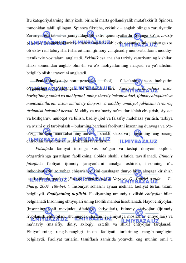  
 
Bu kategoriyalarning ilmiy izohi birinchi marta gollandiyalik mutafakkir B.Spinoza 
tomonidan tahlil qilingan. Spinoza fikricha, erkinlik – anglab olingan zaruriyatdir. 
Zaruriyat esa tabiat va jamiyatdagi ob’ektiv qonuniyatlardir. Shunga ko‘ra, tarixiy 
zaruriyat tushunchasi tarixiy jarayonning ichki ob’ektiv qonuniyatini, jamiyatga xos 
ob’ektiv real tabiiy shart-sharoitlarni, ijtimoiy va iqtisodiy munosabatlarni, moddiy-
texnikaviy vositalarni anglatadi. Erkinlik esa ana shu tarixiy zaruriyatning kishilar, 
shaxs tomonidan anglab olinishi va o‘z faoliyatlarining maqsad va yo‘nalishini 
belgilab olish jarayonini anglatadi. 
Praksiologiya (yunon. praktikos – faol) – falsafaning inson faoliyatini 
o‘rganishga bag‘ishlangan bo‘limlaridan biri. Faoliyat tushunchasi inson 
borlig‘ining tabiati va mohiyatini, uning shaxsiy imkoniyatlari, ijtimoiy aloqalari va 
munosabatlarini, inson ma’naviy dunyosi va moddiy amaliyot jabhasini teranroq 
tushunish imkonini beradi. Moddiy va ma’naviy ne’matlar ishlab chiqarish, siyosat 
va boshqaruv, muloqot va bilish, badiiy ijod va falsafiy mulohaza yuritish, tarbiya 
va o‘zini o‘zi tarbiyalash – bularning barchasi faoliyatni insonning dunyoga va o‘z-
o‘ziga bo‘lgan munosabatining universal shakli, shaxs va jamiyatning rang-barang 
ehtiyojlarini qondirish usuli sifatida tavsiflaydi. 
Falsafada faoliyat insonga xos bo‘lgan va tashqi dunyoni oqilona 
o‘zgartirishga qaratilgan faollikning alohida shakli sifatida tavsiflanadi. Ijtimoiy 
falsafada faoliyat ijtimoiy jarayonlarni amalga oshirish, insonning o‘z 
imkoniyatlarini ro‘yobga chiqarish, o‘zini qurshagan dunyo bilan aloqaga kirishish 
usuli sifatida qaraladi (Falsafa qomusiy lug‘at.Nazarov Q. Tahriri ostida. – T.: 
Sharq, 2004, 186-bet. ). Insoniyat sohasini aynan mehnat, faoliyat turlari tizimi 
belgilaydi. Faoliyatning tuzilishi. Faoliyatning umumiy tuzilishi ehtiyojlar bilan 
belgilanadi Insonning ehtiyojlari uning faollik manbai hisoblanadi. Hayot ehtiyojlari 
(insonning jonli mavjudot sifatidagi ehtiyojlari), ijtimoiy ehtiyojlar (ijtimoiy 
rivojlanish ehtiyojlari, shuningdek shaxsning jamiyatga moslashuv ehtiyojlari) va 
ma’naviy (ma’rifiy, diniy, axloqiy, estetik va sh.k.) ehtiyojlar farqlanadi. 
Ehtiyojlarning rang-barangligi inson faoliyati turlarining rang-barangligini 
belgilaydi. Faoliyat turlarini tasniflash zamirida yotuvchi eng muhim omil u 
