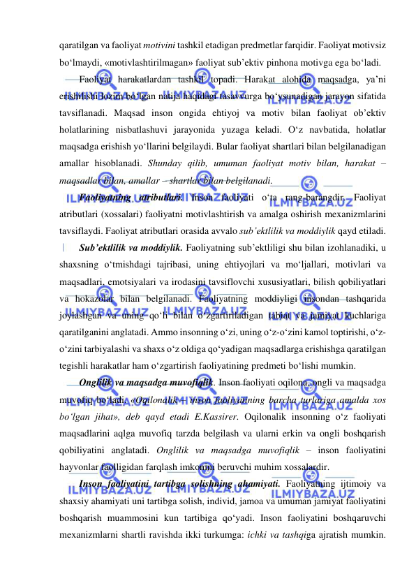  
 
qaratilgan va faoliyat motivini tashkil etadigan predmetlar farqidir. Faoliyat motivsiz 
bo‘lmaydi, «motivlashtirilmagan» faoliyat sub’ektiv pinhona motivga ega bo‘ladi. 
Faoliyat harakatlardan tashkil topadi. Harakat alohida maqsadga, ya’ni 
erishilishi lozim bo‘lgan natija haqidagi tasavvurga bo‘ysunadigan jarayon sifatida 
tavsiflanadi. Maqsad inson ongida ehtiyoj va motiv bilan faoliyat ob’ektiv 
holatlarining nisbatlashuvi jarayonida yuzaga keladi. O‘z navbatida, holatlar 
maqsadga erishish yo‘llarini belgilaydi. Bular faoliyat shartlari bilan belgilanadigan 
amallar hisoblanadi. Shunday qilib, umuman faoliyat motiv bilan, harakat – 
maqsadlar bilan, amallar – shartlar bilan belgilanadi. 
Faoliyatning atributlari. Inson faoliyati o‘ta rang-barangdir. Faoliyat 
atributlari (xossalari) faoliyatni motivlashtirish va amalga oshirish mexanizmlarini 
tavsiflaydi. Faoliyat atributlari orasida avvalo sub’ektlilik va moddiylik qayd etiladi. 
Sub’ektlilik va moddiylik. Faoliyatning sub’ektliligi shu bilan izohlanadiki, u 
shaxsning o‘tmishdagi tajribasi, uning ehtiyojlari va mo‘ljallari, motivlari va 
maqsadlari, emotsiyalari va irodasini tavsiflovchi xususiyatlari, bilish qobiliyatlari 
va hokazolar bilan belgilanadi. Faoliyatning moddiyligi insondan tashqarida 
joylashgan va uning qo‘li bilan o‘zgartiriladigan tabiat va jamiyat kuchlariga 
qaratilganini anglatadi. Ammo insonning o‘zi, uning o‘z-o‘zini kamol toptirishi, o‘z-
o‘zini tarbiyalashi va shaxs o‘z oldiga qo‘yadigan maqsadlarga erishishga qaratilgan 
tegishli harakatlar ham o‘zgartirish faoliyatining predmeti bo‘lishi mumkin. 
Onglilik va maqsadga muvofiqlik. Inson faoliyati oqilona, ongli va maqsadga 
muvofiq bo‘ladi. «Oqilonalik – inson faoliyatining barcha turlariga amalda xos 
bo‘lgan jihat», deb qayd etadi E.Kassirer. Oqilonalik insonning o‘z faoliyati 
maqsadlarini aqlga muvofiq tarzda belgilash va ularni erkin va ongli boshqarish 
qobiliyatini anglatadi. Onglilik va maqsadga muvofiqlik – inson faoliyatini 
hayvonlar faolligidan farqlash imkonini beruvchi muhim xossalardir.  
Inson faoliyatini tartibga solishning ahamiyati. Faoliyatning ijtimoiy va 
shaxsiy ahamiyati uni tartibga solish, individ, jamoa va umuman jamiyat faoliyatini 
boshqarish muammosini kun tartibiga qo‘yadi. Inson faoliyatini boshqaruvchi 
mexanizmlarni shartli ravishda ikki turkumga: ichki va tashqiga ajratish mumkin. 
