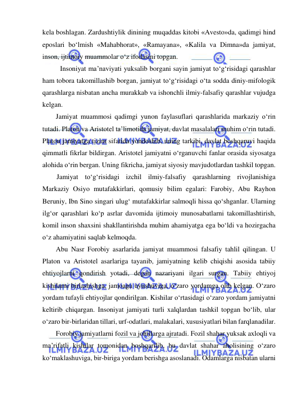  
 
kela boshlagan. Zardushtiylik dinining muqaddas kitobi «Avesto»da, qadimgi hind 
eposlari bo‘lmish «Mahabhorat», «Ramayana», «Kalila va Dimna»da jamiyat, 
inson, ijtimoiy muammolar o‘z ifodasini topgan. 
Insoniyat ma’naviyati yuksalib borgani sayin jamiyat to‘g‘risidagi qarashlar 
ham tobora takomillashib borgan, jamiyat to‘g‘risidagi o‘ta sodda diniy-mifologik 
qarashlarga nisbatan ancha murakkab va ishonchli ilmiy-falsafiy qarashlar vujudga 
kelgan. 
Jamiyat muammosi qadimgi yunon faylasuflari qarashlarida markaziy o‘rin 
tutadi. Platon va Aristotel ta’limotida jamiyat, davlat masalalari muhim o‘rin tutadi. 
Platon jamiyatga tizim sifatida yondoshib, uning tarkibi, davlat boshqaruvi haqida 
qimmatli fikrlar bildirgan. Aristotel jamiyatni o‘rganuvchi fanlar orasida siyosatga 
alohida o‘rin bergan. Uning fikricha, jamiyat siyosiy mavjudotlardan tashkil topgan. 
Jamiyat to‘g‘risidagi izchil ilmiy-falsafiy qarashlarning rivojlanishiga 
Markaziy Osiyo mutafakkirlari, qomusiy bilim egalari: Farobiy, Abu Rayhon 
Beruniy, Ibn Sino singari ulug‘ mutafakkirlar salmoqli hissa qo‘shganlar. Ularning 
ilg‘or qarashlari ko‘p asrlar davomida ijtimoiy munosabatlarni takomillashtirish, 
komil inson shaxsini shakllantirishda muhim ahamiyatga ega bo‘ldi va hozirgacha 
o‘z ahamiyatini saqlab kelmoqda. 
Abu Nasr Forobiy asarlarida jamiyat muammosi falsafiy tahlil qilingan. U 
Platon va Aristotel asarlariga tayanib, jamiyatning kelib chiqishi asosida tabiiy 
ehtiyojlarni qondirish yotadi, degan nazariyani ilgari surgan. Tabiiy ehtiyoj 
kishilarni birlashishga, jamoaga uyushuviga, o‘zaro yordamga olib kelgan. O‘zaro 
yordam tufayli ehtiyojlar qondirilgan. Kishilar o‘rtasidagi o‘zaro yordam jamiyatni 
keltirib chiqargan. Insoniyat jamiyati turli xalqlardan tashkil topgan bo‘lib, ular 
o‘zaro bir-birlaridan tillari, urf-odatlari, malakalari, xususiyatlari bilan farqlanadilar. 
Forobiy jamiyatlarni fozil va johillarga ajratadi. Fozil shahar yuksak axloqli va 
ma’rifatli kishilar tomonidan boshqarilib, bu davlat shahar aholisining o‘zaro 
ko‘maklashuviga, bir-biriga yordam berishga asoslanadi. Odamlarga nisbatan ularni 
