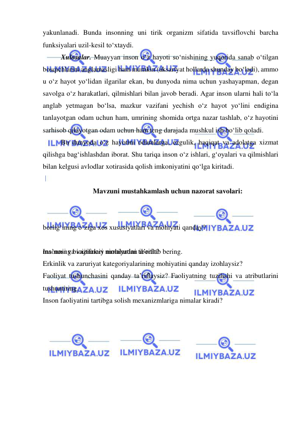  
 
yakunlanadi. Bunda insonning uni tirik organizm sifatida tavsiflovchi barcha 
funksiyalari uzil-kesil to‘xtaydi. 
Xulosalar. Muayyan inson o‘z hayoti so‘nishining yuqorida sanab o‘tilgan 
bosqichlarini anglamasligi ham mumkin (aksariyat hollarda shunday bo‘ladi), ammo 
u o‘z hayot yo‘lidan ilgarilar ekan, bu dunyoda nima uchun yashayapman, degan 
savolga o‘z harakatlari, qilmishlari bilan javob beradi. Agar inson ularni hali to‘la 
anglab yetmagan bo‘lsa, mazkur vazifani yechish o‘z hayot yo‘lini endigina 
tanlayotgan odam uchun ham, umrining shomida ortga nazar tashlab, o‘z hayotini 
sarhisob qilayotgan odam uchun ham teng darajada mushkul ish bo‘lib qoladi.  
Bu dunyoda o‘z hayotini odamlarga, ezgulik, haqiqat va adolatga xizmat 
qilishga bag‘ishlashdan iborat. Shu tariqa inson o‘z ishlari, g‘oyalari va qilmishlari 
bilan kelgusi avlodlar xotirasida qolish imkoniyatini qo‘lga kiritadi.  
 
Mavzuni mustahkamlash uchun nazorat savolari: 
 
 
borlig‘ining o‘ziga xos xususiyatlari va mohiyati qanday? 
 
 
ma’nosi va vazifalari nimalardan iborat? 
Insonning bioijtimoiy mohiyatini ta’riflab bering. 
Erkinlik va zaruriyat kategoriyalarining mohiyatini qanday izohlaysiz? 
Faoliyat tushunchasini qanday ta’riflaysiz? Faoliyatning tuzilishi va atributlarini 
tushuntiring. 
Inson faoliyatini tartibga solish mexanizmlariga nimalar kiradi? 
 
