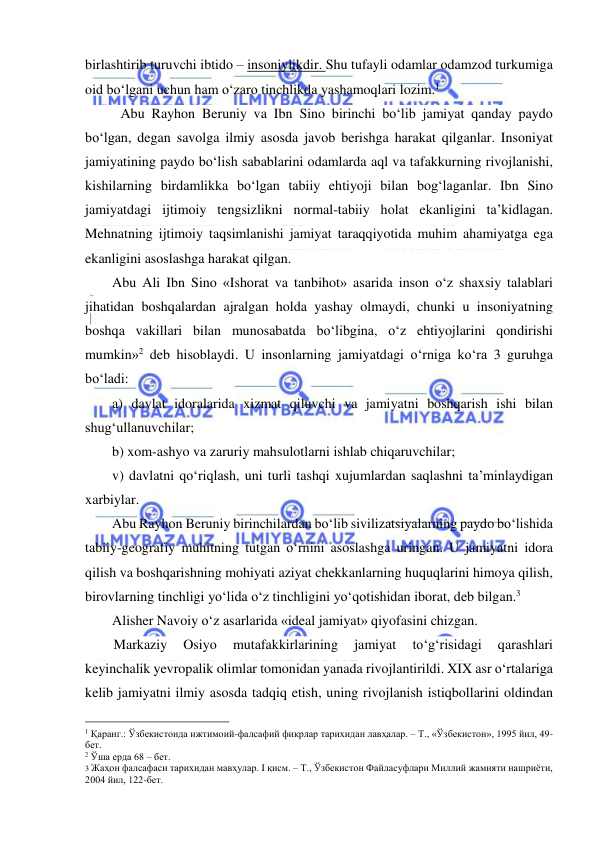  
 
birlashtirib turuvchi ibtido – insoniylikdir. Shu tufayli odamlar odamzod turkumiga 
oid bo‘lgani uchun ham o‘zaro tinchlikda yashamoqlari lozim.1 
Abu Rayhon Beruniy va Ibn Sino birinchi bo‘lib jamiyat qanday paydo 
bo‘lgan, degan savolga ilmiy asosda javob berishga harakat qilganlar. Insoniyat 
jamiyatining paydo bo‘lish sabablarini odamlarda aql va tafakkurning rivojlanishi, 
kishilarning birdamlikka bo‘lgan tabiiy ehtiyoji bilan bog‘laganlar. Ibn Sino 
jamiyatdagi ijtimoiy tengsizlikni normal-tabiiy holat ekanligini ta’kidlagan. 
Mehnatning ijtimoiy taqsimlanishi jamiyat taraqqiyotida muhim ahamiyatga ega 
ekanligini asoslashga harakat qilgan. 
Abu Ali Ibn Sino «Ishorat va tanbihot» asarida inson o‘z shaxsiy talablari 
jihatidan boshqalardan ajralgan holda yashay olmaydi, chunki u insoniyatning 
boshqa vakillari bilan munosabatda bo‘libgina, o‘z ehtiyojlarini qondirishi 
mumkin»2 deb hisoblaydi. U insonlarning jamiyatdagi o‘rniga ko‘ra 3 guruhga 
bo‘ladi: 
a) davlat idoralarida xizmat qiluvchi va jamiyatni boshqarish ishi bilan 
shug‘ullanuvchilar; 
b) xom-ashyo va zaruriy mahsulotlarni ishlab chiqaruvchilar; 
v) davlatni qo‘riqlash, uni turli tashqi xujumlardan saqlashni ta’minlaydigan 
xarbiylar. 
Abu Rayhon Beruniy birinchilardan bo‘lib sivilizatsiyalarning paydo bo‘lishida 
tabiiy-geografiy muhitning tutgan o‘rnini asoslashga uringan. U jamiyatni idora 
qilish va boshqarishning mohiyati aziyat chekkanlarning huquqlarini himoya qilish, 
birovlarning tinchligi yo‘lida o‘z tinchligini yo‘qotishidan iborat, deb bilgan.3 
Alisher Navoiy o‘z asarlarida «ideal jamiyat» qiyofasini chizgan. 
Markaziy 
Osiyo 
mutafakkirlarining 
jamiyat 
to‘g‘risidagi 
qarashlari 
keyinchalik yevropalik olimlar tomonidan yanada rivojlantirildi. XIX asr o‘rtalariga 
kelib jamiyatni ilmiy asosda tadqiq etish, uning rivojlanish istiqbollarini oldindan 
                                                 
1 Қаранг.: Ўзбекистонда ижтимоий-фалсафий фикрлар тарихидан лавҳалар. – Т., «Ўзбекистон», 1995 йил, 49-
бет. 
2 Ўша ерда 68 – бет. 
3 Жаҳон фалсафаси тарихидан мавҳулар. I қисм. – Т., Ўзбекистон Файласуфлари Миллий жамияти нашриёти, 
2004 йил, 122-бет. 
