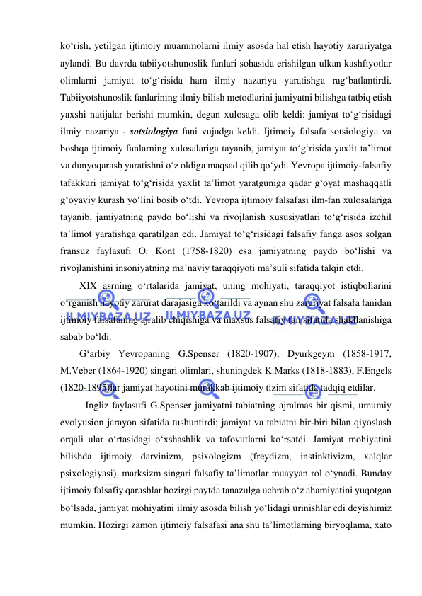  
 
ko‘rish, yetilgan ijtimoiy muammolarni ilmiy asosda hal etish hayotiy zaruriyatga 
aylandi. Bu davrda tabiiyotshunoslik fanlari sohasida erishilgan ulkan kashfiyotlar 
olimlarni jamiyat to‘g‘risida ham ilmiy nazariya yaratishga rag‘batlantirdi. 
Tabiiyotshunoslik fanlarining ilmiy bilish metodlarini jamiyatni bilishga tatbiq etish 
yaxshi natijalar berishi mumkin, degan xulosaga olib keldi: jamiyat to‘g‘risidagi 
ilmiy nazariya - sotsiologiya fani vujudga keldi. Ijtimoiy falsafa sotsiologiya va 
boshqa ijtimoiy fanlarning xulosalariga tayanib, jamiyat to‘g‘risida yaxlit ta’limot 
va dunyoqarash yaratishni o‘z oldiga maqsad qilib qo‘ydi. Yevropa ijtimoiy-falsafiy 
tafakkuri jamiyat to‘g‘risida yaxlit ta’limot yaratguniga qadar g‘oyat mashaqqatli 
g‘oyaviy kurash yo‘lini bosib o‘tdi. Yevropa ijtimoiy falsafasi ilm-fan xulosalariga 
tayanib, jamiyatning paydo bo‘lishi va rivojlanish xususiyatlari to‘g‘risida izchil 
ta’limot yaratishga qaratilgan edi. Jamiyat to‘g‘risidagi falsafiy fanga asos solgan 
fransuz faylasufi O. Kont (1758-1820) esa jamiyatning paydo bo‘lishi va 
rivojlanishini insoniyatning ma’naviy taraqqiyoti ma’suli sifatida talqin etdi.  
XIX asrning o‘rtalarida jamiyat, uning mohiyati, taraqqiyot istiqbollarini 
o‘rganish hayotiy zarurat darajasiga ko‘tarildi va aynan shu zaruriyat falsafa fanidan 
ijtimoiy falsafaning ajralib chiqishiga va maxsus falsafiy fan sifatida shakllanishiga 
sabab bo‘ldi. 
G‘arbiy Yevropaning G.Spenser (1820-1907), Dyurkgeym (1858-1917, 
M.Veber (1864-1920) singari olimlari, shuningdek K.Marks (1818-1883), F.Engels 
(1820-1895)lar jamiyat hayotini murakkab ijtimoiy tizim sifatida tadqiq etdilar. 
Ingliz faylasufi G.Spenser jamiyatni tabiatning ajralmas bir qismi, umumiy 
evolyusion jarayon sifatida tushuntirdi; jamiyat va tabiatni bir-biri bilan qiyoslash 
orqali ular o‘rtasidagi o‘xshashlik va tafovutlarni ko‘rsatdi. Jamiyat mohiyatini 
bilishda ijtimoiy darvinizm, psixologizm (freydizm, instinktivizm, xalqlar 
psixologiyasi), marksizm singari falsafiy ta’limotlar muayyan rol o‘ynadi. Bunday 
ijtimoiy falsafiy qarashlar hozirgi paytda tanazulga uchrab o‘z ahamiyatini yuqotgan 
bo‘lsada, jamiyat mohiyatini ilmiy asosda bilish yo‘lidagi urinishlar edi deyishimiz 
mumkin. Hozirgi zamon ijtimoiy falsafasi ana shu ta’limotlarning biryoqlama, xato 
