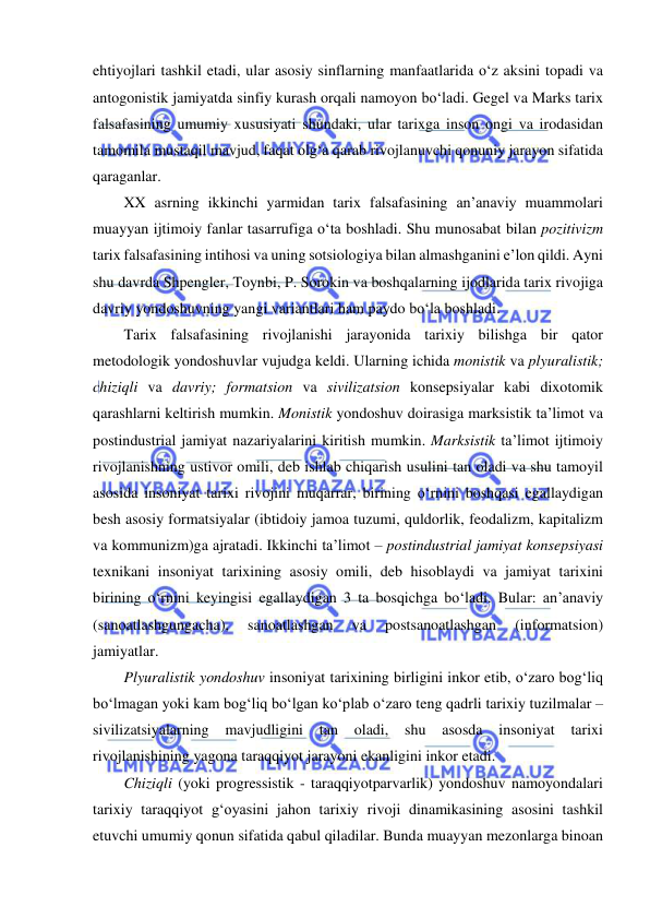  
 
ehtiyojlari tashkil etadi, ular asosiy sinflarning manfaatlarida o‘z aksini topadi va 
antogonistik jamiyatda sinfiy kurash orqali namoyon bo‘ladi. Gegel va Marks tarix 
falsafasining umumiy xususiyati shundaki, ular tarixga inson ongi va irodasidan 
tamomila mustaqil mavjud, faqat olg‘a qarab rivojlanuvchi qonuniy jarayon sifatida 
qaraganlar. 
XX asrning ikkinchi yarmidan tarix falsafasining an’anaviy muammolari 
muayyan ijtimoiy fanlar tasarrufiga o‘ta boshladi. Shu munosabat bilan pozitivizm 
tarix falsafasining intihosi va uning sotsiologiya bilan almashganini e’lon qildi. Ayni 
shu davrda Shpengler, Toynbi, P. Sorokin va boshqalarning ijodlarida tarix rivojiga 
davriy yondoshuvning yangi variantlari ham paydo bo‘la boshladi.       
Tarix falsafasining rivojlanishi jarayonida tarixiy bilishga bir qator 
metodologik yondoshuvlar vujudga keldi. Ularning ichida monistik va plyuralistik; 
chiziqli va davriy; formatsion va sivilizatsion konsepsiyalar kabi dixotomik 
qarashlarni keltirish mumkin. Monistik yondoshuv doirasiga marksistik ta’limot va 
postindustrial jamiyat nazariyalarini kiritish mumkin. Marksistik ta’limot ijtimoiy 
rivojlanishning ustivor omili, deb ishlab chiqarish usulini tan oladi va shu tamoyil 
asosida insoniyat tarixi rivojini muqarrar, birining o‘rnini boshqasi egallaydigan 
besh asosiy formatsiyalar (ibtidoiy jamoa tuzumi, quldorlik, feodalizm, kapitalizm 
va kommunizm)ga ajratadi. Ikkinchi ta’limot – postindustrial jamiyat konsepsiyasi 
texnikani insoniyat tarixining asosiy omili, deb hisoblaydi va jamiyat tarixini 
birining o‘rnini keyingisi egallaydigan 3 ta bosqichga bo‘ladi. Bular: an’anaviy 
(sanoatlashgungacha), 
sanoatlashgan 
va 
postsanoatlashgan 
(informatsion) 
jamiyatlar. 
Plyuralistik yondoshuv insoniyat tarixining birligini inkor etib, o‘zaro bog‘liq 
bo‘lmagan yoki kam bog‘liq bo‘lgan ko‘plab o‘zaro teng qadrli tarixiy tuzilmalar – 
sivilizatsiyalarning mavjudligini 
tan oladi, 
shu 
asosda 
insoniyat 
tarixi 
rivojlanishining yagona taraqqiyot jarayoni ekanligini inkor etadi. 
Chiziqli (yoki progressistik - taraqqiyotparvarlik) yondoshuv namoyondalari 
tarixiy taraqqiyot g‘oyasini jahon tarixiy rivoji dinamikasining asosini tashkil 
etuvchi umumiy qonun sifatida qabul qiladilar. Bunda muayyan mezonlarga binoan 
