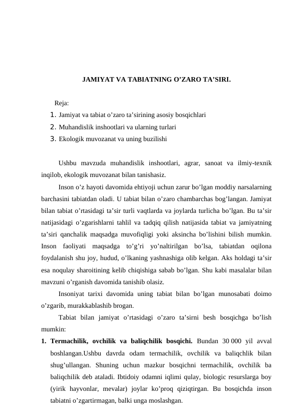 JAMIYAT VA TABIATNING O’ZARO TA’SIRI.
Reja: 
1. Jamiyat va tabiat o’zaro ta’sirining asosiy bosqichlari 
2. Muhandislik inshootlari va ularning turlari
3. Ekologik muvozanat va uning buzilishi
Ushbu  mavzuda  muhandislik  inshootlari,  agrar,  sanoat  va  ilmiy-texnik
inqilob, ekologik muvozanat bilan tanishasiz. 
Inson o’z hayoti davomida ehtiyoji uchun zarur bo’lgan moddiy narsalarning
barchasini tabiatdan oladi. U tabiat bilan o’zaro chambarchas bog’langan. Jamiyat
bilan tabiat o’rtasidagi ta’sir turli vaqtlarda va joylarda turlicha bo’lgan. Bu ta’sir
natijasidagi o’zgarishlarni tahlil va tadqiq qilish natijasida tabiat va jamiyatning
ta’siri qanchalik maqsadga muvofiqligi yoki aksincha bo’lishini bilish mumkin.
Inson  faoliyati  maqsadga  to’g’ri  yo’naltirilgan  bo’lsa,  tabiatdan  oqilona
foydalanish shu joy, hudud, o’lkaning yashnashiga olib kelgan. Aks holdagi ta’sir
esa noqulay sharoitining kelib chiqishiga sabab bo’lgan. Shu kabi masalalar bilan
mavzuni o’rganish davomida tanishib olasiz. 
Insoniyat  tarixi  davomida  uning tabiat  bilan  bo’lgan  munosabati  doimo
o’zgarib, murakkablashib brogan. 
Tabiat  bilan  jamiyat  o’rtasidagi  o’zaro  ta’sirni  besh  bosqichga  bo’lish
mumkin:
1. Termachilik,  ovchilik  va  baliqchilik  bosqichi.  Bundan  30 000  yil  avval
boshlangan.Ushbu  davrda  odam  termachilik,  ovchilik  va  baliqchlik  bilan
shug’ullangan.  Shuning  uchun  mazkur  bosqichni  termachilik,  ovchilik  ba
baliqchilik deb ataladi. Ibtidoiy odamni iqlimi qulay, biologic resurslarga boy
(yirik  hayvonlar,  mevalar)  joylar  ko’proq  qiziqtirgan.  Bu  bosqichda  inson
tabiatni o’zgartirmagan, balki unga moslashgan. 
