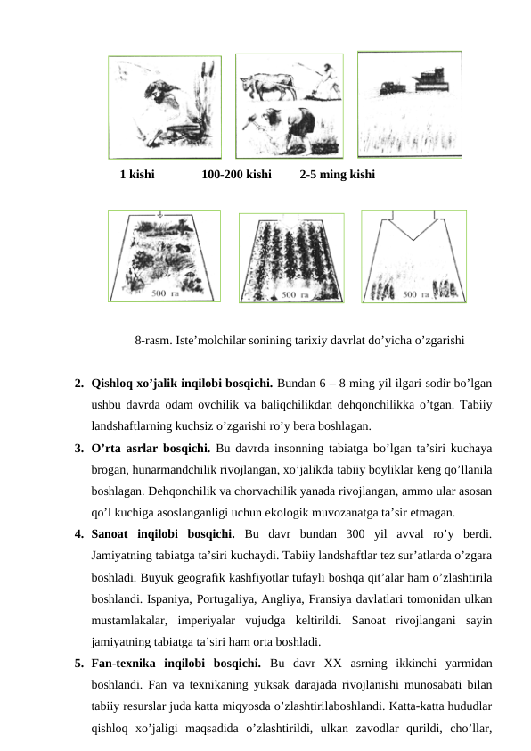     
    
    1 kishi               100-200 kishi         2-5 ming kishi
     
     
8-rasm. Iste’molchilar sonining tarixiy davrlat do’yicha o’zgarishi
2. Qishloq xo’jalik inqilobi bosqichi. Bundan 6 – 8 ming yil ilgari sodir bo’lgan
ushbu davrda odam ovchilik va baliqchilikdan dehqonchilikka o’tgan. Tabiiy
landshaftlarning kuchsiz o’zgarishi ro’y bera boshlagan. 
3. O’rta asrlar bosqichi. Bu davrda insonning tabiatga bo’lgan ta’siri kuchaya
brogan, hunarmandchilik rivojlangan, xo’jalikda tabiiy boyliklar keng qo’llanila
boshlagan. Dehqonchilik va chorvachilik yanada rivojlangan, ammo ular asosan
qo’l kuchiga asoslanganligi uchun ekologik muvozanatga ta’sir etmagan.
4. Sanoat  inqilobi  bosqichi. Bu  davr  bundan  300  yil  avval  ro’y  berdi.
Jamiyatning tabiatga ta’siri kuchaydi. Tabiiy landshaftlar tez sur’atlarda o’zgara
boshladi. Buyuk geografik kashfiyotlar tufayli boshqa qit’alar ham o’zlashtirila
boshlandi. Ispaniya, Portugaliya, Angliya, Fransiya davlatlari tomonidan ulkan
mustamlakalar,  imperiyalar  vujudga  keltirildi.  Sanoat  rivojlangani  sayin
jamiyatning tabiatga ta’siri ham orta boshladi. 
5. Fan-texnika  inqilobi  bosqichi.  Bu  davr  XX  asrning  ikkinchi  yarmidan
boshlandi. Fan va texnikaning yuksak darajada rivojlanishi munosabati bilan
tabiiy resurslar juda katta miqyosda o’zlashtirilaboshlandi. Katta-katta hududlar
qishloq  xo’jaligi  maqsadida  o’zlashtirildi,  ulkan  zavodlar  qurildi,  cho’llar,
