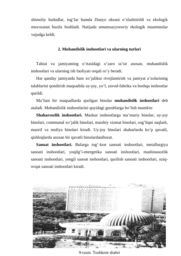 shimoliy  hududlar,  tog’lar  hamda  Dunyo  okeani  o’zlashtirildi  va  ekologik
muvozanat buzila boshladi. Natijada umumsayyoraviy ekologik muammolar
vujudga keldi. 
2. Muhandislik inshootlari va ularning turlari
Tabiat  va  jamiyatning  o’rtasidagi  o’zaro  ta’sir  asosan,  muhandislik
inshootlari va ularning ish faoliyati orqali ro’y beradi. 
Har qanday jamiyatda ham xo’jalikni rivojlantirish va jamiyat a’zolarining
talablarini qondirish maqsadida uy-joy, yo’l, zavod-fabrika va boshqa inshootlar
qurildi. 
Ma’lum  bir  maqsadlarda  qurilgan  binolar  muhandislik  inshootlari  deb
ataladi. Muhandislik inshootlarini quyidagi guruhlarga bo’lish mumkin: 
Shaharsozlik inshootlari.  Mazkur inshootlarga ma’muriy binolar, uy-joy
binolari, communal xo’jalik binolari, maishiy xizmat binolari, sog’liqni saqlash,
maorif va moliya binolari kiradi. Uy-joy binolari shaharlarda ko’p qavatli,
qishloqlarda asosan bir qavatli binolardaniborat. 
Sanoat  inshootlari. Bularga  tog’-kon  sanoati  inshootlari,  metallurgiya
sanoati  inshootlari,  yoqilg’i-energetika  sanoati  inshootlari,  mashinasozlik
sanoati inshootlari, yengil sanoat inshootlari, qurilish sanoati inshootlari, oziq-
ovqat sanoati inshootlari kiradi. 
9-rasm. Toshkent shahri
