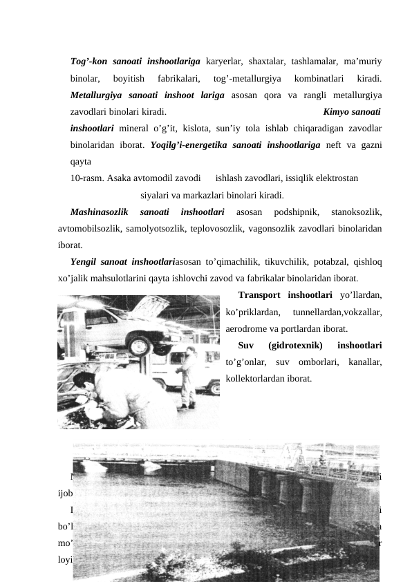 Tog’-kon  sanoati  inshootlariga karyerlar,  shaxtalar,  tashlamalar,  ma’muriy
binolar,  boyitish  fabrikalari,  tog’-metallurgiya  kombinatlari  kiradi.
Metallurgiya  sanoati  inshoot  lariga  asosan  qora  va  rangli  metallurgiya
zavodlari binolari kiradi.                                                          Kimyo sanoati
inshootlari  mineral o’g’it, kislota, sun’iy tola ishlab chiqaradigan zavodlar
binolaridan  iborat.  Yoqilg’i-energetika  sanoati  inshootlariga  neft  va  gazni
qayta 
10-rasm. Asaka avtomodil zavodi      ishlash zavodlari, issiqlik elektrostan
                             siyalari va markazlari binolari kiradi. 
Mashinasozlik  sanoati  inshootlari
 asosan  podshipnik,  stanoksozlik,
avtomobilsozlik, samolyotsozlik, teplovosozlik, vagonsozlik zavodlari binolaridan
iborat. 
Yengil sanoat inshootlariasosan to’qimachilik, tikuvchilik, potabzal, qishloq
xo’jalik mahsulotlarini qayta ishlovchi zavod va fabrikalar binolaridan iborat. 
Transport  inshootlari  yo’llardan,
ko’priklardan,  tunnellardan,vokzallar,
aerodrome va portlardan iborat. 
Suv  (gidrotexnik)  inshootlari
to’g’onlar,  suv  omborlari,  kanallar,
kollektorlardan iborat. 
11-rasm. Suv inshooti
Mazkur inshootlarning qurilishi va faoliyati ta’sirida atrof-muhitda salbiy yoki
ijobiy o’zgarishlar vujudga keladi. 
Dunyodagi eng baland bino Chikagodagi  “Siers Tauer” osmono’par  binosi
bo’lib, uning balandligi 443 m. Hozirgi paytda 300, 400 va 500 ming kishiga
mo’ljallangan,  balabdligi  3000  m  dan  ortiq  850  qavatli  osmono’par  binolar
loyihalari tuzilgan. 
