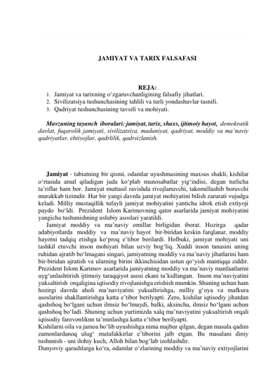  
 
 
 
JAMIYAT VA TARIX FALSAFASI 
 
 
 
REJA: 
1. Jamiyat va tarixning o‘zgaruvchanligining falsafiy jihatlari. 
2. Sivilizatsiya tushunchasining tahlili va turli yondashuvlar tasnifi. 
3. Qadriyat tushunchasining tavsifi va mohiyati. 
 
Mavzuning tayanch  iboralari: jamiyat, tarix, shaxs, ijtimoiy hayot,  demokratik 
davlat, fuqarolik jamiyati, sivilizatsiya, madaniyat, qadriyat, moddiy va ma’naviy 
qadriyatlar, ehtiyojlar, qadrlilik, qadrsizlanish. 
  
 
 
 
Jamiyat - tabiatning bir qismi, odamlar uyushmasining maxsus shakli, kishilar 
o‘rtasida amal qiladigan juda ko‘plab munosabatlar yig‘indisi, degan turlicha 
ta’riflar ham bor. Jamiyat muttasil ravishda rivojlanuvchi, takomillashib boruvchi 
murakkab tizimdir. Har bir yangi davrda jamiyat mohiyatini bilish zarurati vujudga 
keladi. Milliy mustaqillik tufayli jamiyat mohiyatini yanticha idrok etish extiyoji 
paydo  bo‘ldi.  Prezident  Islom Karimovning qator asarlarida jamiyat mohiyatini 
yangicha tushunishning uslubiy asoslari yaratildi. 
Jamiyat moddiy va ma’naviy omillar birligidan iborat. Hozirga  qadar  
adabiyotlarda  moddiy  va  ma’naviy hayot  bir-biridan keskin farqlanar, moddiy 
hayotni tadqiq etishga ko‘proq e’tibor berilardi. Holbuki, jamiyat mohiyati uni 
tashkil etuvchi inson mohiyati bilan uzviy bog‘liq. Xuddi inson tanasini uning 
ruhidan ajratib bo‘lmagani singari, jamiyatning moddiy va ma’naviy jihatlarini ham 
bir-biridan ajratish va ularning birini ikkinchisidan ustun qo‘yish mantiqqa ziddir. 
Prezident Islom Karimov asarlarida jamiyatning moddiy va ma’naviy manfaatlarini 
uyg‘unlashtirish ijtimoiy taraqqiyot asosi ekani ta’kidlangan.  Inson ma’naviyatini 
yuksaltirish  orqaligina iqtisodiy rivojlanishga erishish mumkin. Shuning uchun ham 
hozirgi davrda aholi ma’naviyatini yuksaltirishga, milliy g‘oya va mafkura 
asoslarini shakllantirishga katta e’tibor berilyapti. Zero, kishilar iqtisodiy jihatdan 
qashshoq bo‘lgani uchun ilmsiz bo‘lmaydi, balki, aksincha, ilmsiz bo‘lgani uchun 
qashshoq bo‘ladi. Shuning uchun yurtimizda xalq ma’naviyatini yuksaltirish orqali 
iqtisodiy farovonliknn ta’minlashga katta e’tibor berilyapti. 
Kishilarni oila va jamoa bo‘lib uyushishga nima majbur qilgan, degan masala qadim 
zamonlardanoq ulug‘ mutafakkirlar e’tiborini jalb etgan. Bu masalani diniy 
tushunish - uni ilohiy kuch, Alloh bilan bog‘lab izohlashdir. 
Dunyoviy qarashlarga ko‘ra, odamlar o‘zlarining moddiy va ma’naviy extiyojlarini 
