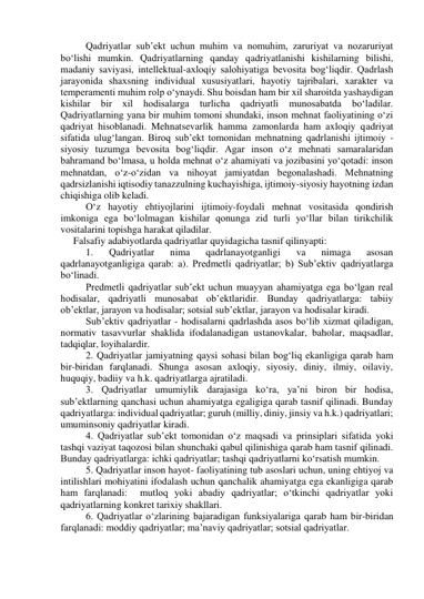  
Qadriyatlar sub’ekt uchun muhim va nomuhim, zaruriyat va nozaruriyat 
bo‘lishi mumkin. Qadriyatlarning qanday qadriyatlanishi kishilarning bilishi, 
madaniy saviyasi, intellektual-axloqiy salohiyatiga bevosita bog‘liqdir. Qadrlash 
jarayonida shaxsning individual xususiyatlari, hayotiy tajribalari, xarakter va 
temperamenti muhim rolp o‘ynaydi. Shu boisdan ham bir xil sharoitda yashaydigan 
kishilar bir xil hodisalarga turlicha qadriyatli munosabatda bo‘ladilar. 
Qadriyatlarning yana bir muhim tomoni shundaki, inson mehnat faoliyatining o‘zi 
qadriyat hisoblanadi. Mehnatsevarlik hamma zamonlarda ham axloqiy qadriyat 
sifatida ulug‘langan. Biroq sub’ekt tomonidan mehnatning qadrlanishi ijtimoiy - 
siyosiy tuzumga bevosita bog‘liqdir. Agar inson o‘z mehnati samaralaridan 
bahramand bo‘lmasa, u holda mehnat o‘z ahamiyati va jozibasini yo‘qotadi: inson 
mehnatdan, o‘z-o‘zidan va nihoyat jamiyatdan begonalashadi. Mehnatning 
qadrsizlanishi iqtisodiy tanazzulning kuchayishiga, ijtimoiy-siyosiy hayotning izdan 
chiqishiga olib keladi.  
 O‘z hayotiy ehtiyojlarini ijtimoiy-foydali mehnat vositasida qondirish 
imkoniga ega bo‘lolmagan kishilar qonunga zid turli yo‘llar bilan tirikchilik 
vositalarini topishga harakat qiladilar.  
Falsafiy adabiyotlarda qadriyatlar quyidagicha tasnif qilinyapti: 
 
1. 
Qadriyatlar 
nima 
qadrlanayotganligi 
va 
nimaga 
asosan 
qadrlanayotganligiga qarab: a). Predmetli qadriyatlar; b) Sub’ektiv qadriyatlarga 
bo‘linadi.  
 
Predmetli qadriyatlar sub’ekt uchun muayyan ahamiyatga ega bo‘lgan real 
hodisalar, qadriyatli munosabat ob’ektlaridir. Bunday qadriyatlarga: tabiiy 
ob’ektlar, jarayon va hodisalar; sotsial sub’ektlar, jarayon va hodisalar kiradi.  
 
Sub’ektiv qadriyatlar - hodisalarni qadrlashda asos bo‘lib xizmat qiladigan, 
normativ tasavvurlar shaklida ifodalanadigan ustanovkalar, baholar, maqsadlar, 
tadqiqlar, loyihalardir.  
 
2. Qadriyatlar jamiyatning qaysi sohasi bilan bog‘liq ekanligiga qarab ham 
bir-biridan farqlanadi. Shunga asosan axloqiy, siyosiy, diniy, ilmiy, oilaviy, 
huquqiy, badiiy va h.k. qadriyatlarga ajratiladi.  
 
3. Qadriyatlar umumiylik darajasiga ko‘ra, ya’ni biron bir hodisa, 
sub’ektlarning qanchasi uchun ahamiyatga egaligiga qarab tasnif qilinadi. Bunday 
qadriyatlarga: individual qadriyatlar; guruh (milliy, diniy, jinsiy va h.k.) qadriyatlari; 
umuminsoniy qadriyatlar kiradi.  
 
4. Qadriyatlar sub’ekt tomonidan o‘z maqsadi va prinsiplari sifatida yoki 
tashqi vaziyat taqozosi bilan shunchaki qabul qilinishiga qarab ham tasnif qilinadi. 
Bunday qadriyatlarga: ichki qadriyatlar; tashqi qadriyatlarni ko‘rsatish mumkin.  
 
5. Qadriyatlar inson hayot- faoliyatining tub asoslari uchun, uning ehtiyoj va 
intilishlari mohiyatini ifodalash uchun qanchalik ahamiyatga ega ekanligiga qarab 
ham farqlanadi:  mutloq yoki abadiy qadriyatlar; o‘tkinchi qadriyatlar yoki 
qadriyatlarning konkret tarixiy shakllari.  
 
6. Qadriyatlar o‘zlarining bajaradigan funksiyalariga qarab ham bir-biridan 
farqlanadi: moddiy qadriyatlar; ma’naviy qadriyatlar; sotsial qadriyatlar.  
 
 
