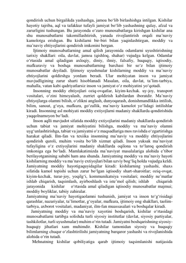 qondirish uchun birgalikda yashashga, jamoa bo‘lib birlashishga intilgan. Kishilar 
hayotiy tajriba, aql va tafakkur tufayli jamiyat bo‘lib yashashning qulay, afzal va 
zarurligini tushungan. Bu jarayonda o‘zaro munosabatlarga kirishgan kishilar ana 
shu munosabatlarni takomillashtirish, yanada rivojlantirish orqali ma’naviy 
kamolotga erishgan. Bu kishilarni bir-biri bilan yaqinlashtirgan, moddiy va 
ma’naviy ehtiyojlarini qondirish imkonini bergan. 
Ijtimoiy munosabatlarning amal qilish jarayonida odamlarni uyushtirishning 
tarixiy shakllari: oila, davlat, jamoa (qishloq, shahar) vujudga kelgan. Odamlar 
o‘rtasida amal qiladigan axloqiy, diniy, ilmiy, falsafiy, huquqiy, iqtisodiy, 
mafkuraviy va boshqa munosabatlarning barchasi bir so‘z bilan ijtimoiy 
munosabatlar deyiladi. Ijtimoiy uyushmalar kishilarning moddiy va ma’naviy 
ehtiyojlarini qoldirshga yordam beradi. Ular mohiyatan inson va jamiyat 
mavjudligining zarur sharti hisoblanadi Masalan, oila, davlat, ta’lim-tarbiya, 
mahalla, vatan kabi qadriyatlarsiz inson va jamiyat o‘z mohiyatini yo‘qotadi. 
Insonning moddiy ehtiyojlari oziq-ovqatlar, kiyim-kechak. uy-joy, transport 
vositalari, o‘zini himoyalash, zurriet qoldirish kabilardan iboratdir. Ma’naviy 
ehtiyojlarga olamni bilish, o‘zlikni anglash, dunyoqarash, donishmandlikka intilish, 
bilim, sanoat, g‘oya, mafkura, go‘zallik, ma’naviy kamolot yo‘lidagi intilishlar 
kiradi. Insonning asl mohiyati moddiy extiyojlarni madaniy shakllarda qondirishida 
yaqqolnamoyon bo‘ladi.  
Inson aqlli mavjudot sifatida moddiy extiyojlarini madaniy shakllarda qondirish 
uchun tabiat va jamiyat mohiyatini bilishga, moddiy va ma’naviy olamni 
uyg‘unlashtirishga, tabiat va jamiyatni o‘z maqsadlariga mos ravishda o‘zgartirishga 
harakat qiladi. Ilm-fan va texiika insonning ma’naviy va moddiy ehtiyojlarini 
qondirish quroli, muhim vosita bo‘lib xizmat qiladi. Inson yuksak ma’naviyat 
tufayligina o‘z extiyojlarini madaniy shakllarda oqilona va to‘laroq qondirish 
imkoniga ega bo‘ladi. Mamlakatimizda ma’naviyat masalalariga alohida e’tibor 
berilayotganining sababi ham ana shunda. Jamiyatning moddiy va ma’naviy hayoti 
kishilarning moddiy va ma’naviy extiyojlari bilan uzviy bog‘liq holda vujudga keldi.  
Jamiyatning moddiy hayotigaquyidagilar kiradi: kishilarning yashashi, shaxs 
sifatida kamol topishi uchun zarur bo‘lgan iqtisodiy shart-sharoitlar; oziq-ovqat, 
kiyim-kechak, turar-joy, yoqilg‘i, kommunikatsiya vositalari; moddiy ne’matlar 
ishlab chiqarish, taqsimlash, ayirboshlash va iste’mol qilish; ishlab    chiqarish    
jarayonida    kishilar    o‘rtasida amal qiladigan iqtisodiy munosabatlar majmui; 
moddiy boyliklar, tabiiy zahiralar. 
Jamiyatning ma’naviy hayotigaolamni tushunish, jamiyat va inson to‘g‘risidagi 
qarashlar, nazariyalar, ta’limotlar, g‘oyalar, mafkura, ijtimoiy ong shakllari, taolim-
tarbiya, axborot vositalari, madaniyat, ilm-fan muassasalari va boshqalar kiradi.   
Jamiyatning moddiy va ma’naviy xayotini boshqarish, kishilar o‘rtasidagi 
munosabatlarni tartibga solishda turli siyosiy institutlar (davlat, siyosiy partiyalar, 
tashkilotlar, turli uyushmalar) muhim o‘rin tutadi. Jamiyatni boshqarishning siyosiy-
huquqiy jihatlari xam muhimdir. Kishilar tamonidan siyosiy va huquqiy 
bilimlarning chuqur o‘zlashtirilishi jamiyatning barqaror yashashi va rivojlanishida 
alohida o‘rin tutadi. 
Mehnatning kishilar qobiliyatiga qarab ijtimoiy taqsimlanishi natijasida 
