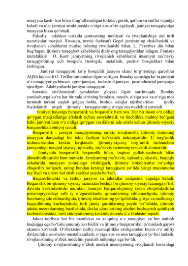 muayyan kasb - kor bilan shug‘ullanadigan toifalar, guruh, qatlam va sinflar vujudga 
keladi va ular jamiyat strukturasida o‘ziga xos o‘rin egalaydi, jamiyat taraqqiyotiga 
muayyan hissa qo‘shadi. 
Falsafiy  tafakkur tarixida jamiyatning mohiyati va rivojlanishiga oid turli 
nazariyalar mavjud. Xususan, nemis faylasufi Gegel jamiyaning shakllanishi va 
rivojlanish sabablarini mutlaq ruhning rivojlanishi bilan, L. Feyerbax din bilan 
bog‘lagan, ijtimoiy taraqqiyot sabablarini diniy ong taraqqiyotidan izlagan. Fransuz 
mutafakkiri  O. Kont jamiyatning rivojlanish sabablarini insoniyat ma’naviy 
taraqqiyotining uch bosqichi (teologik, metafizik, pozitiv bosqichlar) bilan 
izohlagan. 
       Jamiyat taraqqiyoti ko‘p bosqichli jarayon ekani to‘g‘risidagi qarashlar 
AQSh faylasufi O. Toffler tomonidan ilgari surilgan. Bunday qarashga ko‘ra jamiyat 
o‘z taraqqiyotiga binoan, agrar jamiyat,  industrial jamiyat,  postindustrial jamiyatga 
ajratilgan. Adabiyotlarda jamiyat taraqqiyoti  
borasida sivilizatsiyali yondashuv g‘oyasi ilgari surilmoqda. Bunday 
yondashuvga ko‘ra har bir xalq o‘zining betakror, noyob, o‘ziga xos va o‘ziga mos 
turmush tarzini saqlab qolgan holda, boshqa xalqlar tajribalaridan    ijodiy   
foydalanish    orqali    ijtimoiy    taraqqiyotning o‘ziga xos modelini yaratadi. 
    Jamiyat hayotiga barqarorlik va beqarorlik ham xos. Har bir inson o‘z oldiga 
qo‘ygan maqsadlariga erishish uchun osoyishtalik va tinchlikka muhtoj bo‘lgani 
kabi, jamiyat ham o‘z oldiga qo‘ygan vazifalarni ado etishi uchun ijtimoiy-siyosiy 
barqarorlikka ehtiyoj sezadi. 
Barqarorlik - jamiyat taraqqiyotining tarixiy rivojlanishi, ijtimoiy tizimning 
muayyan darajadagi bir tekis faoliyat ko‘rsatish imkoniyatidir. U turg‘unlik 
tushunchasidan keskin farqlanadi. Ijtimoiy-siyosiy turg‘unlik tushunchasi 
jamiyatdagi mavjud siyosiy, iqtisodiy, ma’naviy tizimning tanazzuli alomatidir. 
     Jamiyatda barqarorlik beqarorlik bilan, inqiroz gullab-yashnash bilan 
almashinib turishi ham mumkin. Jamiyatning ma’naviy, iqtisodiy, siyosiy, huquqiy 
sohalarida muayyan yutuqlarga erishilgach, ijtimoiy imkoniyatlar ro‘yobga 
chiqarilib bo‘lgach, uning bundan keyingi taraqqiyoti yo‘lida yangi muommolar 
tug‘iladi va ularni hal etish vazifasi paydo bo‘ladi.  
Beqarorlikichki va tashqi jarayon va tahdidlar natijasida vujudga keladi. 
Beqarorlik bir ijtimoiy-siyosiy tuzumdan boshqa bir ijtimoiy-siyosiy tuzumga o‘tish 
davrida keskinlashishi mumkin. Jamiyat barqarorligining izdan chiqishikishilar 
psixologiyasidagi salb iy o‘zgarishlarda, qonunlarning ishlamasligida, ijtimoiy 
burchning ado etilmasligida, ijtimoiy ideallarning yo‘qolishida, g‘oya va mafkuraga 
loqaydlikning kuchayishida, turli jinoiy guruhlarning paydo bo‘lishida, ijtimoiy 
adolat mezonlarining buzilishida, davlat idoralarining aholini boshqarish qobiliyati 
kuchsizlanishida, turli ziddiyatlarning keskinlashuvida o‘z ifodasini topadi. 
Jahon tajribasi har bir mamlakat va xalqning o‘z taraqqiyot yo‘lini tanlash 
huquqiga ega bo‘lishi umumiy xavfsizlik va ijtimoiy barqarorlikni ta’minlash garovi 
ekanini ko‘rsatdi. O‘zbekiston milliy mustaqillikka erishganidan keyin o‘z milliy 
davlatchilik asoslarini mustahkamlash, o‘ziga xos va mos taraqqiyot yo‘lini tanlash, 
rivojlanishning o‘zbek modelini yaratish imkoniga ega bo‘ldi. 
 
Ijtimoiy rivojlanishning o‘zbek modeli insoniyatning rivojlanish borasidagi 
