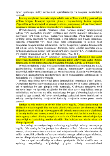 ilg‘or tajribasiga, milliy davlatchilik tajribalarimizga va xalqimiz mentalitetiga 
tayanadi. 
Ijtimoiy rivojlanish borasida xalqlar odatda ikki yo‘ldan: inqilobiy yoki tadrijiy 
yo‘ldan borgan. Insoniyat tajribasi ijtimoiy rivojlanishning keskin inqilobiy 
o‘zgarishlar yo‘li nomaqbul va yaroqsiz ekanini, jamiyatning tadrijiy (evolyusion) 
taraqqiyoti barqaror va tabiiy rivojlanish yo‘li ekanini ko‘rsatdi.  
O‘zbekistonning Birinchi Prezidenti Islom Karimov ijtimoiy taraqqiyotning 
tadrijiy yo‘li mohiyatini shunday izohlagan edi: «Soxta inqilobiy sakrashlarsiz, 
evolyusion yo‘l bilan normal, madaniyatli taraqqiyotga o‘tish tanlab olingan 
yo‘lning asosiy mazmuni va mohiyatidir. Bozor iqtisodi sari buyuk sakrashlar, 
inqilobiy o‘zgarishlar yo‘li bilan emas, balki sobitqadamlik va izchilik bilan 
bosqichma-bosqich harakat qilish kerak. Har bir bosqichning qancha davom etishi 
hal qilishi lozim bo‘lgan muammolar doirasiga, tashqi omillar qanchalik qulay 
bo‘lishiga, aholining mehnat faoliyatiga bog‘liqdir».(Karimov I.A. O‘zbekistonning 
o‘z istiqlol va taraqqiyot yo‘li. T. «O‘zbekiston», 1992, 41-b). 
O‘zbek modelining asosiy tamoyillari quyidagilardir: iqtisodning siyosatdan 
ustuvorligi; davlatning bosh islohotchi ekanligi; qonun ustuvorligi; kuchli ijtimoiy 
himoyalash; bozor munosabatlariga bosqichma-bosqich, tadrijiy yo‘l bilan o‘tish. 
O‘zbek modelining o‘ziga xos xususiyatlari davlatchilik asoslarining, ma’naviy 
qadriyatlarning tiklanishi, o‘zlikni anglash, umuminsoniy 
qadriyatlarning 
ustuvorligi, milliy mentalitetimizga xos xususiyatlarning tiklanishi va rivojlanishi, 
demokratik qadriyatlarning rivojlantirilishi, inson huhuqlarining kafolatlanishi va 
boshqalarda o‘z ifodasini topmoqda. 
O‘zbek modelining hayotiyligi jahon jamoatchiligi tomonidan e’tirof qilindi. 
O‘zbekiston tajribasi qator mamlakatlar uchun namuna bo‘lib xizmat qilmoqda va 
uni o‘rganishga bo‘lgan qiziqish ortib bormoqda. O‘zbekona taraqqiyot yo‘li 
ma’naviy hayot va iqtisodiy rivojlanish bir-biri bilan uzviy bog‘liqlikda amalga 
oshirilishida, ma’naviyat, ma’rifat, madaniyatga bo‘lgan e’tiborning kuchayishida 
yaqqol ko‘zga talanadi. Ma’naviy salohiyatning kuchayishi, inson intellektual va 
axloqiy qobiliyatlarining rivojlanishi iqtisodiy rivojlanish uchun puxta zamin 
yaratadi.  
Jamiyat va oila mohiyatan bir-biri bilan uzviy bog‘liq. Oilada jamiyatning tub 
mohiyati o‘z aksini topadi. Shu ma’noda, oilani kichik jamiyat deyish mumkin. Har 
bir jamiyat aozosi oila bag‘rida voyaga yetadi, ijtimoiy munosabatlarni o‘zlashtiradi 
va insoniy fazilatlarni namoyon etadi.Barkamol insonni shakllantirish, uni hayotga, 
mehnatga tayyorlash oilaning muqaddas vazifasidir. Oilani mustahkamlash jamiyat 
barqarorligi va kudratining muhim shartidir. Shu boisdan ham davlat oilani o‘z 
himoyasiga oladi. 
Jamiyatdagi ma’naviy-axloqiy muhitning sog‘lomligi  oilaviy madaniyatga 
bog‘liq. Oila qanday bo‘lsa, jamiyat ham shunday bo‘ladi. Oilada er va xotinniig 
mavqei, oilaviy munosabatlar xarakteri turli xalqlarda turlichadir. Mamlakatimizda 
milliy mustaqillik yillarida ma’naviyat sohasida amalga oshirilayotgan islohotlar, 
avvalo, oila qadriyatlarining eng ilg‘or an’analarini tiklashga qaratilgandir.  
Ona va ayol muqaddasliga o‘zbekona qadriyatdir. Hadisi sharifda ona va 
ayolning 
muqaddasligi 
to‘g‘risidagi 
g‘oyalar 
oilaviy 
munosabatlarni 
