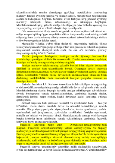 takomillashtirishda muhim ahamiyatga ega.Ulug‘ mutafakkirlar jamiyatning 
madaniy darajasi ayolning jamiyat va oiladagi ahvoli, mavqei bilan belgilanishini 
alohida ta’kidlaganlar. Sog‘lom, barkamol avlod tarbiyasi ko‘p jihatdan ayolning 
ma’naviy 
salohiyati, 
bilimi, 
uddaburonligi 
va 
erkinligiga 
bog‘liqdir. 
Mamlakatimizda keyingi yillarda amalga oshirilayotgan qator tadbirlar ayolning oila 
va jamiyatdagi mavqei va rolini kuchaytirishga qaratilgandir. 
Oila muammolarini ilmiy asosda o‘rganish va ularni oqilona hal etishni o‘z 
oldiga maqsad qilib qo‘ygan respublika «Oila» ilmiy-amaliy markazining tashkil 
etilganligi ham davlatimizning oilaviy munosabatlarni takomillashtirishga alohida 
e’tibor berayotganidan dalolat beradi. 
Mustaqillik yillarida o‘zbek tiliga davlat tili maqomining berilishi, tilimiz 
xususiyatlariga mos bo‘lgan yangi alifboga o‘tish uning mavqeini oshirish va yanada 
rivojlantirish muhim ahamiyat kasb etadi. Bu esa, o‘z navbatida, ijtimoiy 
rivojlanishga ijobiy ta’sir ko‘rsatadi. 
 Davlat jamiyatni boshqarish, tartibga solish, ijtimoiy barqarorlikni 
ta’minlashga qaratilgan alohida bir muassasadir. Davlat umuminsoniy qadriyat, 
insoniyat ma’naviy taraqqiyotining muhim yutug‘idir. 
Jamiyat ma’naviy salohiyatining yuksalib borishi bilan siyosiy boshqarish 
shakllari va usullari ham takomillashib boradi. O‘zgargan tarixiy sharoitda 
davlatning mohiyati, mazmuni va vazifalariga yaigicha yondashish zarurati vujudga 
keladi. Mustaqillik yillarida milliy davlatchilik anoanalarining tiklanishi bilan 
davlatning tashkilotchilik, bosh islohotchilik faoliyati yangicha mazmun va 
ahamiyat kasb etdi. 
Birinchi Prezident I.A. Karimov tomonidan ishlab chiqilgan taraqqiyotning 
o‘zbek modeli konsepsiyasining amalga oshirilishida davlat hal qiluvchi o‘rin tutadi. 
Mamlakatimizning siyosiy, huquqiy hayotida amalga oshirilayotgan tub islohotlar 
siyosiy boshqaruvni yanada takomillashtirishga, yurtimizda huquqiy davlat, 
demokratik jamiyat barpo etishga, kuchli davlatdan kuchli jamiyatga o‘tishga 
qaratilgandir. 
Jamiyat hayotida turli jamoalar, tashkilot va uyushmalar ham    faoliyat 
ko‘rsatadi. Ularni shartli ravishda davlat va nodavlat tashkilotlariga ajratish 
mumkin. Ularga siyosiy partiyalar, siyosiy harakatlar, kasaba uyushmalari, yoshlar 
uyushmalari, turli jamg‘armalar, xotin-qizlar tashkilotlari, faxriylar uyushmasi, 
mahalla qo‘mitalari va boshqalar kiradi. Mamlakatimizda amalga oshirilayotgan 
barcha islohotlar inson salohiyatini yanada yuksaltirishga, yurtimizda fuqarolik 
jamiyatini barpo etishga qaratilgandir. 
Fuqarolik   jamiyatini   barpo   etish   -   O‘zbekiston taraqqiyotining bosh 
maqsadi. Fuqarolik jamiyatikishilarning yuksak axloqiy-siyosiy va huquqiy 
madaniyatiga asoslanadigan demokratik jamiyat taraqqiyotining yuqori bosqichsdir. 
Bunday jamiyat erkin uyushmalarning ko‘pqirrali aloqasi bo‘lib, davlat qonunlarini 
bajaruvchi, jamiyat tarkibiga kiruvchi elementlarning nisbiy mustaqilligiga 
asoslanuvchi, turli ziddiyat va ixtiloflarni qonun doirasida o‘zaro kelishuv, sabr-
toqat va muzokaralar orqali hal etishga asoslanuvchi jamiyatdir.  
Fuqarolik jamiyati umuminsoniy tamoyillar, milliy davlatchilik xususiyatlari, 
o‘ziga xos turmush tarzi va hayot falsafasi negazida qaror topadi. O‘zbekiston milliy 
