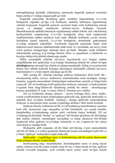 mustaqilligining dastlabki yillaridanoq yurtimizda fuqarolik jamiyati asoslarini 
barpo etishni o‘z oldiga maqsad qilib qo‘yildi. 
Fuqarolik jamiyatida davlatning qator vazifalari fuqarolarning o‘z-o‘zini 
boshqarish organlari qo‘liga o‘ta boshlaydi, mahalliy hokimiyat organlarining 
vakolati kengayadi. Fuqarolik jamiyati asoslarini barpo etish kishilarning yuksak 
siyosiy 
va 
huquqiy 
madaniyati, 
ijtimoiy-siyosiy 
faolligiga 
tayanadi. 
Mamlakatimizda mahalla hokimiyat organlarining tashkil etilishi, ular vakolatining 
kuchaytirilishi xalqimizning o‘z-o‘zini boshqarish, idora etish madaniyatni 
shakllantirishda muhim ahamiyat kasb etadi. Mahalla kishilarda yaxshi insoniy 
fazilatlarni kamol toptirish, o‘z-o‘zini boshqarish, demokratik qadriyatlarni 
ro‘yobga chiqarish maktabidir. Yurtimizda fuqarolik jamiyatini barpo etish 
barkamol inson shaxsini shakllantirishni talab etadi. O‘z navbatida, ma’naviy yetuk 
avlod jamiyat taraqqiyotiga salmoqli hissa qo‘shadi. Shunday yetuk kishilarni 
tarbiyalashda jamiyag to‘g‘risidagi falsafiy bilim va qarashlarni o‘zlashtirish va 
hayotga tatbiq etish alohida ahamiyatga egadir. 
Milliy mustaqillik yillarida ma’naviy hayotimizda ro‘y bergan muhim 
yangiliklardan biri qadriyatlar to‘g‘risidagi falsafaning alohida bir sohasi bo‘lgan 
aksiologiyaning mustaqil fan sifatida rivojlanayotganligidir. Sobiq sovet jamiyatida 
burjua fani sifatida kamsitib kelingan aksiologiya mustaqillik yillarida ma’naviy 
hayotimizda o‘z o‘rnini topish imkoniga ega bo‘ldi.  
 
XIX asrning 60- yillarida falsafaga qadriyat tushunchasi kirib keldi. Bu - 
insoniyatning sinfiy, siyosiy, mafkuraviy manfaatlaridan ustun turadigan, olamga 
butunlay yangicha munosabatni ifodalaydigan tushunchalar yaratish yo‘lidagi katta 
yutuq edi. XX asr boshlariga kelib qadriyatlar mohiyati, mazmuni va funksiyalarini 
o‘rganish bilan shug‘ullanuvchi falsafaning alohida bir sohasi - aksiologiyaga 
fransuz mutafakkiri P. Lapi va nemis olimi E. Gartman asos soldilar.  
 XX asr boshlarida olamga, ijtimoiy - siyosiy borliqqa ilmiy, diniy, badiiy-
estetik yondoshishdan keskin farqlanadigan qadriyatli ong, qadriyatli munosabat va 
qadrlash hissi rivojlana boshladi. Aniqrog‘i, olamga qadriyatli munosabatning 
mohiyati va mazmunini ilmiy asosda o‘rganishga alohida e’tibor berila boshladi.  
 Qadriyat falsafiy tushuncha bo‘lib, avval boshdanoq umumbashariy mazmun 
kasb etib, insoniyatni ezgu maqsadlar yo‘lida birlashtirib, yer yuzida tinchlik, 
hamjihatlikni ta’minlashning muhim omili vazifasini bajara boshladi. XX asr 
o‘rtalarigacha falsafada “borliq” va “qadriyat” biri-biridan ajratilmas edi. Borliqdagi 
ikki muhim element: nimaningdir mavjudligi va uning ahamiyati biri-biridan 
farqlanishi bilan qadriyat to‘g‘risidagi tushuncha va uni o‘rganuvchi fan sohasi 
(aksiologiya) vujudga keldi.  
 Boshqacha qilib aytganda, ob’ekt bilan sub’ektning o‘zaro munosabatida 
sub’ekt ob’ektda o‘zi uchun qandaydir ahamiyatli tomon mavjudligini kashf etdi va 
o‘shani “qadriyat” tushunchasi orqali ifoda etdi.  
 Qadriyatlar - voqelikdagi narsa va hodisalarning sub’ekt uchun ahamiyatini 
ifoda etadigan falsafiy tushunchadir.  
 Insoniyatning ulug‘ mutafakkirlari, donishmandlari inson va uning hayoti 
uchun, ijtimoiy totuvlik uchun nimaiki zarur bo‘lsa, o‘shani buyuk ne’mat, qadriyat 
sifatida eozozlab kelganlar, yosh avlodda hayot uchun zarur bo‘lgan barcha 
